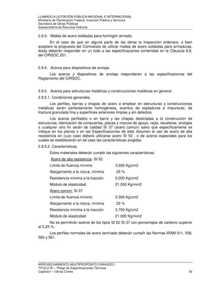 LLAMADO A LICITACIÓN PÚBLICA NACIONAL E INTERNACIONAL 
Ministerio de Planificación Federal, Inversión Pública y Servicios 
Secretaria de Obras Públicas 
Subsecretaría de Recursos Hídricos 
2.9.3. Mallas de acero soldadas para hormigón armado. 
En el caso de que en alguna parte de las obras la Inspección ordenare, o bien 
aceptare la propuesta del Contratista de utilizar mallas de acero soldadas para armaduras, 
éstas deberán responder en un todo a las especificaciones contenidas en la Cláusula 6.6. 
del CIRSOC 201. 
2.9.4. Aceros para dispositivos de anclaje. 
Los aceros y dispositivos de anclaje responderán a las especificaciones del 
Reglamento del CIRSOC. 
2.9.5. Aceros para estructuras metálicas y construcciones metálicas en general. 
2.9.5.1. Condiciones generales. 
Los perfiles, barras y chapas de acero a emplear en estructuras y construcciones 
metálicas serán perfectamente homogéneos, exentos de sopladuras e impurezas, de 
fractura granulada fina y superficies exteriores limpias y sin defectos. 
Los aceros perfilados o en barra y las chapas destinadas a la construcción de 
estructuras, fabricación de compuertas, placas y marcos de apoyo, rejas, escaleras, anclajes 
o cualquier otro fin serán de calidad St 37 (acero común) salvo que específicamente se 
indique en los planos o en las Especificaciones de este Volumen el uso de acero de alta 
resistencia en cuyo caso deberá utilizarse acero St 52 , o de aceros especiales para los 
cuales se establecerán en tal caso las características exigidas. 
2.9.5.2. Características. 
Estos materiales deberán cumplir las siguientes características: 
Acero de alta resistencia: St 52. 
Límite de fluencia mínimo 3.500 Kg/cm2 
Alargamiento a la rotura, mínima 20 % 
Resistencia mínima a la tracción 5.200 Kg/cm2 
Módulo de elasticidad 21.000 Kg/mm2 
Acero común: St 37 
Límite de fluencia mínimo 2.300 Kg/cm2 
Alargamiento a la rotura, mínima 20 % 
Resistencia mínima a la tracción 3.700 Kg/cm2 
Módulo de elasticidad 21.000 Kg/mm2 
No se permitirán aceros de los tipos St 52 St 37 con porcentajes de carbono superior 
al 0,25 %. 
Los perfiles normales de acero laminado deberán cumplir las Normas IRAM 511, 558, 
560 y 561. 
APROVECHAMIENTO MULTIPROPÓSITO CHIHUIDO I 
TITULO III – Pliego de Especificaciones Técnicas 
Capítulo I – Obras Civiles 32 
 