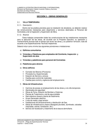 LLAMADO A LICITACIÓN PÚBLICA NACIONAL E INTERNACIONAL 
Ministerio de Planificación Federal, Inversión Pública y Servicios 
Secretaria de Obras Públicas 
Subsecretaría de Recursos Hídricos 
SECCIÓN 3 – OBRAS GENERALES 
3.1. VILLA TEMPORARIA 
3.1.1. Descripción. 
Dentro de los predios previstos para la instalación de obradores, se deberán realizar 
las construcciones necesarias para alojamiento y servicios destinados al Personal del 
Contratista y de la Inspección y Supervisión de Obra. 
3.1.2. Alcance 
Estos trabajos comprenden todas las construcciones de las instalaciones necesarias 
para la ejecución de las obras, de acuerdo con el Proyecto Ejecutivo, su operación y 
mantenimiento durante todo el tiempo que duren las obras, y su posterior remoción, todo de 
acuerdo a las Especificaciones Técnicas respectivas. 
Deberá incluir como mínimo las siguientes provisiones e instalaciones: 
a) Edificios comunitarios 
b) Viviendas y Pabellones para empleados del Comitente, Inspección y 
Supervisión de obra 
c) Viviendas y pabellones para personal del Contratista 
d) Pabellones para obreros 
e) Otros edificios 
• Comedor de Obreros (Provisorio) 
• Proveeduría y Supermercado 
• Estación de Servicio y anexos 
• Casillas para control de materiales 
• Casillas para control y vigilancia del emplazamiento 
f) Obras de Infraestructura 
• Caminos de acceso al emplazamiento de las obras y a la villa temporaria 
• Alambrados de seguridad. 
• Obras de Toma, Estación de Bombeo y Cisternas 
• Plantas de Tratamiento y red de agua potable 
• Red colectora cloacal y planta de tratamiento. 
• Grupo Generador eléctrico 
• Línea de media y baja tensión 
• Instalaciones de almacenamiento y distribución de Gas. 
• Obras de infraestructura urbana (desagües pluviales, alumbrado, calzadas 
mejoradas, aceras, forestación, etc.). 
• Servicio de recolección y tratamiento de la basura domiciliaria. 
APROVECHAMIENTO MULTIPROPÓSITO CHIHUIDO I 
TITULO III – Pliego de Especificaciones Técnicas 
Capítulo I – Obras Civiles 34 
 