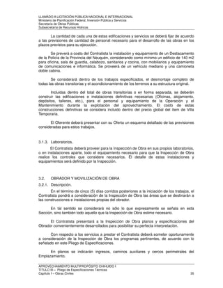 LLAMADO A LICITACIÓN PÚBLICA NACIONAL E INTERNACIONAL 
Ministerio de Planificación Federal, Inversión Pública y Servicios 
Secretaria de Obras Públicas 
Subsecretaría de Recursos Hídricos 
La cantidad de cada una de estas edificaciones y servicios se deberá fijar de acuerdo 
a las previsiones de cantidad de personal necesario para el desarrollo de las obras en los 
plazos previstos para su ejecución. 
Se preverá a costo del Contratista la instalación y equipamiento de un Destacamento 
de la Policía de la Provincia del Neuquén, considerando como mínimo un edificio de 140 m2 
para oficina, sala de guardia, calabozo, sanitarios y cocina, con mobiliarios y equipamiento 
de comunicaciones e informática. Se proveerá de un vehículo mediano y una camioneta 
doble cabina. 
Se considerará dentro de los trabajos especificados, el desmontaje completo de 
todas las obras transitorias y el acondicionamiento de los terrenos a su estructura original. 
Incluidas dentro del total de obras transitorias o en forma separada, se deberán 
construir las edificaciones e instalaciones definitivas necesarias (Oficinas, alojamiento, 
depósitos, talleres, etc.), para el personal y equipamiento de la Operación y el 
Mantenimiento durante la explotación del aprovechamiento. El costo de estas 
construcciones definitivas se considera incluido dentro del precio global del ítem de Villa 
Temporaria. 
El Oferente deberá presentar con su Oferta un esquema detallado de las previsiones 
consideradas para estos trabajos. 
3.1.3. Laboratorios. 
El Contratista deberá proveer para la Inspección de Obra en sus propios laboratorios, 
o en instalaciones aparte, todo el equipamiento necesario para que la Inspección de Obra 
realice los controles que considere necesarios. El detalle de estas instalaciones y 
equipamientos será definido por la Inspección. 
3.2. OBRADOR Y MOVILIZACIÓN DE OBRA 
3.2.1. Descripción. 
En el término de cinco (5) días corridos posteriores a la iniciación de los trabajos, el 
Contratista pondrá a consideración de la Inspección de Obra las áreas que se destinarán a 
las construcciones e instalaciones propias del obrador. 
En tal sentido se considerará no sólo lo que expresamente se señala en esta 
Sección, sino también todo aquello que la Inspección de Obra estime necesario. 
El Contratista presentará a la Inspección de Obra planos y especificaciones del 
Obrador convenientemente desarrollados para posibilitar su perfecta interpretación. 
Con respecto a los servicios a prestar el Contratista deberá someter oportunamente 
a consideración de la Inspección de Obra los programas pertinentes, de acuerdo con lo 
señalado en este Pliego de Especificaciones. 
En planos se indicarán ingresos, caminos auxiliares y cercos perimetrales del 
Emplazamiento. 
APROVECHAMIENTO MULTIPROPÓSITO CHIHUIDO I 
TITULO III – Pliego de Especificaciones Técnicas 
Capítulo I – Obras Civiles 35 
 