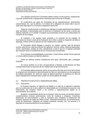 LLAMADO A LICITACIÓN PÚBLICA NACIONAL E INTERNACIONAL 
Ministerio de Planificación Federal, Inversión Pública y Servicios 
Secretaria de Obras Públicas 
Subsecretaría de Recursos Hídricos 
Con carácter provisional el Contratista deberá realizar construcciones, instalaciones, 
y proveer amoblamiento y equipamiento necesarios para conformar el Obrador. 
El cumplimiento por parte del Contratista de las especificaciones, dimensiones, 
características, etc., que se definan, no lo libera de la obligación de acatar todo lo que en 
cada caso disponga en su momento la legislación pertinente. 
Todas las construcciones e instalaciones referidas en estas especificaciones deberán 
estar demolidas o desmontadas para la fecha de la finalización de las obras y tendrá que 
haberse restituido -en lo posible- el aspecto que presentaba el terreno con anterioridad a la 
iniciación de los trabajos. 
El mobiliario y los equipos serán provistos a la iniciación de los trabajos. El 
Contratista los retirará -antes de la finalización de la Obra- cuando la Inspección de Obra lo 
disponga. Criterio similar se aplicará con las instalaciones a realizar. 
El Contratista estará obligado a construir y/o instalar: oficinas, sala de primeros 
auxilios, sala técnica, sala para servicio de vigilancia, caminos, calles, senderos peatonales, 
cercos, alambrados, carteles de obra, señalamiento y todo lo que en el aspecto analizado 
sea necesario para el cumplimiento de sus compromisos contractuales. 
Si no hubiese incompatibilidades funcionales o constructivas, podrán formar parte de 
un mismo edificio locales con distintos destinos. 
Todos los edificios tendrán instalaciones para agua, electricidad, gas y desagües 
cloacales. 
Se incluye también en el ítem correspondiente a Obrador, la Movilización de Obra 
correspondiente para la ejecución de los trabajos para el Aprovechamiento. 
El Contratista deberá presentar dentro de los treinta (30) días de la firma del Contrato 
su programa de movilización y desmovilización de Obra en concordancia con los programas 
de trabajos planteados. En todos los casos se deberá garantizar la presencia en obra de 
todo el equipamiento necesario para cumplir con dichos planes de trabajo. 
3.3. PROYECTO EJECUTIVO E INGENIERÍA DE OBRA 
3.3.1. Descripción. 
El Proyecto Ejecutivo, la Ingeniería de Detalle y el resto de la Ingeniería necesaria 
para la construcción de la obra, deberá ser desarrollado por el Contratista de acuerdo a los 
lineamientos del Proyecto Oficial y los criterios y especificaciones fijados en la 
documentación de Licitación. 
Quedarán comprendidas dentro de los trabajos, todas las tareas de estudios básicos 
complementarios (incluido perforaciones, toma de muestras y ensayos), honorarios, 
elaboración de documentación y todo lo necesario para completar la elaboración del 
Proyecto Ejecutivo de todas las Obras Civiles, Hidroelectromecánicas, de transformación, 
líneas de transmisión, mitigación de impacto ambiental, caminos, etc., de acuerdo a lo 
descripto en la documentación de la convocatoria. 
APROVECHAMIENTO MULTIPROPÓSITO CHIHUIDO I 
TITULO III – Pliego de Especificaciones Técnicas 
Capítulo I – Obras Civiles 36 
 