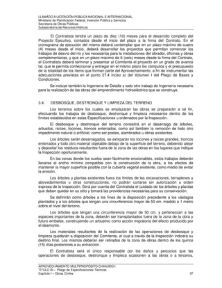LLAMADO A LICITACIÓN PÚBLICA NACIONAL E INTERNACIONAL 
Ministerio de Planificación Federal, Inversión Pública y Servicios 
Secretaria de Obras Públicas 
Subsecretaría de Recursos Hídricos 
El Contratista tendrá un plazo de diez (10) meses para el desarrollo completo del 
Proyecto Ejecutivo, contados desde el inicio del plazo a la firma del Contrato. En el 
cronograma de ejecución del mismo deberá contemplar que en un plazo máximo de cuatro 
(4) meses desde el inicio, deberá desarrollar los proyectos que permitan comenzar los 
trabajos de desvío del río y los necesarios para la instalaciones del obrador, oficinas y obras 
complementarias, y que en un plazo máximo de 6 (seis) meses desde la firma del Contrato, 
el Contratista deberá terminar y presentar al Comitente el proyecto en un grado de avance 
tal, que le permita confeccionar y entregar en el mismo plazo los cómputos y el presupuesto 
de la totalidad de los ítems que forman parte del Aprovechamiento, a fin de instrumentar las 
adecuaciones previstas en el punto 27.4 inciso a) del Volumen I del Pliego de Bases y 
Condiciones. 
Se incluye también la Ingeniería de Detalle y todo otro trabajo de Ingeniería necesario 
para la realización de las obras del emprendimiento hidroeléctrico que se construye. 
3.4. DESBOSQUE, DESTRONQUE Y LIMPIEZA DEL TERRENO 
Los terrenos sobre los cuales se emplazarán las obras se prepararán a tal fin, 
efectuando los trabajos de desbosque, destronque y limpieza necesarios dentro de los 
límites establecidos en estas Especificaciones u ordenados por la Inspección. 
El desbosque y destronque del terreno consistirá en el desarraigo de árboles, 
arbustos, raíces, tocones, troncos enterrados, como así también la remoción de todo otro 
impedimento natural o artificial, como ser postes, alambrados u obras existentes. 
Los árboles serán desarraigados, se extirparán los tocones y raíces grandes, troncos 
enterrados y todo otro material objetable debajo de la superficie del terreno, debiendo alejar 
y depositar los residuos resultantes fuera de la zona de las obras en los lugares que indique 
la Inspección oportunamente. 
En las zonas donde los suelos sean fácilmente erosionables, estos trabajos deberán 
llevarse al ancho mínimo compatible con la construcción de la obra, a los efectos de 
mantener la mayor superficie posible con la cubierta vegetal existente, como medio de evitar 
la erosión. 
Los árboles y plantas existentes fuera los límites de las excavaciones, terraplenes y 
abovedamientos u otras construcciones, no podrán cortarse sin autorización u orden 
expresa de la Inspección. Será por cuenta del Contratista el cuidado de los árboles y plantas 
que deben quedar en su sitio y tomará las providencias necesarias para su conservación. 
Se definirán como árboles a los fines de la disposición precedente a los vástagos 
plantados y a los árboles que tengan una circunferencia mayor de 50 cm. medido a 1 metro 
sobre el nivel del terreno. 
Los árboles que tengan una circunferencia mayor de 50 cm. y pertenezcan a las 
especies importantes de la zona, deberán ser transplantados fuera de la zona de la obra y 
futuro embalse, construyendo un arbustivo como acción migratoria del efecto producido por 
el desmonte. 
Los materiales resultantes de la realización de las operaciones de desbosque y 
limpieza quedarán a disposición del Comitente, el cual a través de la Inspección indicará su 
destino final. Los mismos deberán ser retirados de la zona de obras dentro de los quince 
(15) días posteriores a su extracción. 
El Contratista será el único responsable por los daños y perjuicios que las 
operaciones de desbosque, destronque y limpieza ocasionen a las obras o a terceros, 
APROVECHAMIENTO MULTIPROPÓSITO CHIHUIDO I 
TITULO III – Pliego de Especificaciones Técnicas 
Capítulo I – Obras Civiles 37 
 