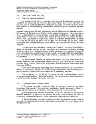 LLAMADO A LICITACIÓN PÚBLICA NACIONAL E INTERNACIONAL 
Ministerio de Planificación Federal, Inversión Pública y Servicios 
Secretaria de Obras Públicas 
Subsecretaría de Recursos Hídricos 
3.5. OBRAS DE DESVÍO DEL RÍO 
3.5.1. Diseño de las Obras de Desvío. 
Las obras de desvío del río se consignan en la Memoria Descriptiva del proyecto. Las 
características básicas de las soluciones propuestas figuran a su vez en los planos del 
proyecto, los que contienen además las ubicaciones, trazados, pendientes, taludes y demás 
datos relativos al emplazamiento y características geométricas y estructurales de las obras 
previstas. 
Antes de los veinte días (20 días) posteriores a la firma del Contrato, se deberá presentar a 
la Inspección de Obra el planteo definitivo de las obras del desvío que va a implementarse, 
el que se acompañará con todos los datos necesarios a los efectos de su consideración y 
aprobación por parte del Comitente. Este desvío deberá prever una crecida de diseño 
definida en la Documentación del proyecto. A tal fin el Contratista deberá verificar la crecida 
de diseño de las obras de desvío del río, para una recurrencia de 25 años, siendo 
responsable de la correcta evaluación de las mismas y su adecuación de acuerdo al caudal 
adoptado. 
El Proyecto Ejecutivo del Desvío a presentar por parte del Contratista contemplará los 
planos de las obras, memoria técnica y de cálculo, y los proyectos de detalles de obras 
auxiliares. Asimismo, en su planteo deberá detallar etapas para el proceso constructivo. El 
mismo deberá plantear soluciones a ser implementadas para los períodos de aguas altas si 
fuera necesario de acuerdo al cronograma de obra que ha sido aprobado para el desarrollo 
de los trabajos. 
Las verificaciones deberán ser presentadas sesenta (60) días antes de la fecha 
prevista de iniciación de estos trabajos, tras lo cual tendrá otros (30) días para presentar el 
correspondiente Proyecto Ejecutivo. En ambos casos deberá contar con la aprobación de la 
Inspección de Obra. 
Dentro de los treinta (30) días subsiguientes a la presentación de la documentación 
referida, la Inspección la aprobará o la observará según corresponda. Vencido este plazo sin 
que se produzca observaciones, la documentación se considerará aprobada. 
Esta aprobación no eximirá al Contratista de sus responsabilidades por el 
funcionamiento de las obras y de los daños que un mal funcionamiento pueda ocasionar a 
sus planteles, a las obras permanentes o a terceros. 
3.5.2. Construcción de las Obras de Desvío. 
El Contratista construirá y mantendrá todas las ataguías, canales y otras obras 
temporarias de protección y derivación, aún aquellas que siendo necesarias no figuren en 
los planos respectivos, proveyendo todos los materiales que las mismas requieran. 
Igualmente proveerá, instalará, mantendrá y operará las instalaciones y equipos de 
bombeo necesarios, y ejecutará los trabajos requeridos para mantener en seco las 
fundaciones y otras partes de la obra según lo exijan las especificaciones respectivas. 
El Contratista deberá mantener completamente libre de obstrucciones las obras de 
derivación de las aguas del río durante el período de construcción, de manera de permitir el 
libre escurrimiento. 
APROVECHAMIENTO MULTIPROPÓSITO CHIHUIDO I 
TITULO III – Pliego de Especificaciones Técnicas 
Capítulo I – Obras Civiles 39 
 