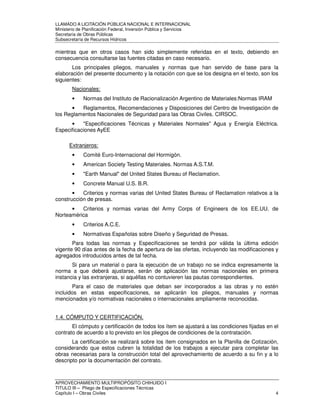 LLAMADO A LICITACIÓN PÚBLICA NACIONAL E INTERNACIONAL 
Ministerio de Planificación Federal, Inversión Pública y Servicios 
Secretaria de Obras Públicas 
Subsecretaría de Recursos Hídricos 
mientras que en otros casos han sido simplemente referidas en el texto, debiendo en 
consecuencia consultarse las fuentes citadas en caso necesario. 
Los principales pliegos, manuales y normas que han servido de base para la 
elaboración del presente documento y la notación con que se los designa en el texto, son los 
siguientes: 
Nacionales: 
• Normas del Instituto de Racionalización Argentino de Materiales:Normas IRAM 
• Reglamentos, Recomendaciones y Disposiciones del Centro de Investigación de 
los Reglamentos Nacionales de Seguridad para las Obras Civiles. CIRSOC. 
• "Especificaciones Técnicas y Materiales Normales" Agua y Energía Eléctrica. 
Especificaciones AyEE 
Extranjeros: 
• Comité Euro-Internacional del Hormigón. 
• American Society Testing Materiales. Normas A.S.T.M. 
• "Earth Manual" del United States Bureau of Reclamation. 
• Concrete Manual U.S. B.R. 
• Criterios y normas varias del United States Bureau of Reclamation relativos a la 
construcción de presas. 
• Criterios y normas varias del Army Corps of Engineers de los EE.UU. de 
Norteamérica 
• Criterios A.C.E. 
• Normativas Españolas sobre Diseño y Seguridad de Presas. 
Para todas las normas y Especificaciones se tendrá por válida la última edición 
vigente 90 días antes de la fecha de apertura de las ofertas, incluyendo las modificaciones y 
agregados introducidos antes de tal fecha. 
Si para un material o para la ejecución de un trabajo no se indica expresamente la 
norma a que deberá ajustarse, serán de aplicación las normas nacionales en primera 
instancia y las extranjeras, si aquéllas no contuvieren las pautas correspondientes. 
Para el caso de materiales que deban ser incorporados a las obras y no estén 
incluidos en estas especificaciones, se aplicarán los pliegos, manuales y normas 
mencionados y/o normativas nacionales o internacionales ampliamente reconocidas. 
1.4. CÓMPUTO Y CERTIFICACIÓN. 
El cómputo y certificación de todos los ítem se ajustará a las condiciones fijadas en el 
contrato de acuerdo a lo previsto en los pliegos de condiciones de la contratación. 
La certificación se realizará sobre los ítem consignados en la Planilla de Cotización, 
considerando que estos cubren la totalidad de los trabajos a ejecutar para completar las 
obras necesarias para la construcción total del aprovechamiento de acuerdo a su fin y a lo 
descripto por la documentación del contrato. 
APROVECHAMIENTO MULTIPROPÓSITO CHIHUIDO I 
TITULO III – Pliego de Especificaciones Técnicas 
Capítulo I – Obras Civiles 4 
 