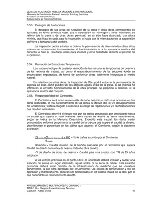 LLAMADO A LICITACIÓN PÚBLICA NACIONAL E INTERNACIONAL 
Ministerio de Planificación Federal, Inversión Pública y Servicios 
Secretaria de Obras Públicas 
Subsecretaría de Recursos Hídricos 
3.5.3. Desagote de fundaciones. 
El desagote de las áreas de fundación de la presa y otras obras permanentes se 
ejecutará en forma continua hasta que la colocación del hormigón u otros materiales de 
relleno (de la presa o de otras obras previstas) en su sitio haya alcanzado una altura 
mínima, que fijará en cada caso la inspección, o hasta que la misma autorice la suspensión 
definitiva o temporaria del bombeo. 
La Inspección podrá autorizar u ordenar la permanencia de determinadas obras si las 
mismas no ocasionaran inconvenientes al funcionamiento ni a la apariencia estética del 
conjunto, o bien, si resultaren útiles para accesos y otras finalidades durante el período de 
explotación. 
3.5.4. Remoción de Estructuras Temporarias. 
Los trabajos incluyen la posterior remoción de las estructuras temporarias del desvío y 
de los recintos de trabajo, así como el reacondicionamiento de los sectores donde se 
encontraban emplazadas, de forma de conformar áreas totalmente integradas al medio 
natural. 
En relación con estas obras, la Inspección de Obra podrá autorizar la permanencia de 
algunas de ellas, como pueden ser las ataguías aguas arriba de la presa, si las mismas no 
interfieren al correcto funcionamiento de la obra principal, no perjudica a terceros, ni la 
apariencia estética del conjunto. 
3.5.5. Responsabilidad del Contratista. 
El Contratista será único responsable de todo perjuicio o daño que ocasione en las 
obras realizadas, el mal funcionamiento de las obras de desvío del río y/o desagotamiento 
de fundaciones y estará obligado a realizar a su cargo las reparaciones y/o reconstrucciones 
que resulten necesarias. 
El Contratista asumirá el riesgo total por los daños provocados por crecidas de hasta 
un caudal que supere el valor indicado como caudal de diseño de estos componentes, 
según se indica en la Memoria Descriptiva. Excedido este caudal, los daños serán 
prorrateados en forma proporcional al caudal de la crecida que supere el caudal de diseño, 
obteniéndose el porcentaje de los daños que asumirá el Comitente, según la siguiente 
expresión: 
(Qcrecida – Odiseño obra desvío) x 100 = % de daños asumido por el Comitente 
Qcrecida 
Qcrecida = Caudal máximo de la crecida calculado por el Comitente que supera 
Caudal de diseño de la obra de desvío (Qdiseño obra desvío). 
Q de diseño de obras de desvío = Caudal para una crecida con TR de 25 años 
adoptado. 
A los efectos previstos en el punto 3.6.5. el Contratista deberá instalar y operar una 
estación de aforos en lugar adecuado, aguas arriba de la zona de cierre. Esta estación 
provisoria deberá estar provista de la infraestructura de medición que se considere 
conveniente, la que será aprobada por el Comitente. Los costos de construcción y los de 
operación y mantenimiento, deberán ser prorrateados en los costos totales de la obra, por lo 
que no tendrán un reconocimiento directo. 
APROVECHAMIENTO MULTIPROPÓSITO CHIHUIDO I 
TITULO III – Pliego de Especificaciones Técnicas 
Capítulo I – Obras Civiles 40 
 
