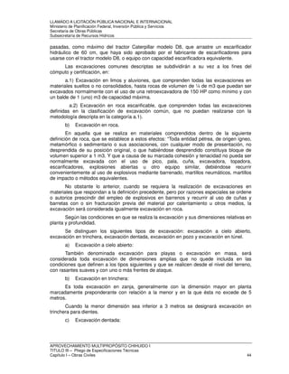 LLAMADO A LICITACIÓN PÚBLICA NACIONAL E INTERNACIONAL 
Ministerio de Planificación Federal, Inversión Pública y Servicios 
Secretaria de Obras Públicas 
Subsecretaría de Recursos Hídricos 
pasadas, como máximo del tractor Caterpillar modelo D8, que arrastre un escarificador 
hidráulico de 60 cm, que haya sido aprobado por el fabricante de escarificadores para 
usarse con el tractor modelo D8, o equipo con capacidad escarificadora equivalente. 
Las excavaciones comunes descriptas se subdividirán a su vez a los fines del 
cómputo y certificación, en: 
a.1) Excavación en limos y aluviones, que comprenden todas las excavaciones en 
materiales sueltos o no consolidados, hasta rocas de volumen de ¼ de m3 que puedan ser 
excavados normalmente con el uso de una retroexcavadora de 150 HP como mínimo y con 
un balde de 1 (uno) m3 de capacidad máxima. 
a.2) Excavación en roca escarificable, que comprenden todas las excavaciones 
definidas en la clasificación de excavación común, que no puedan realizarse con la 
metodología descripta en la categoría a.1). 
b) Excavación en roca. 
En aquella que se realiza en materiales comprendidos dentro de la siguiente 
definición de roca, que se establece a estos efectos: “Toda entidad pétrea, de origen ígneo, 
metamórfico o sedimentario o sus asociaciones, con cualquier modo de presentación, no 
desprendida de su posición original, o que habiéndose desprendido constituya bloque de 
volumen superior a 1 m3. Y que a causa de su marcada cohesión y tenacidad no pueda ser 
normalmente excavada con el uso de pico, pala, cuña, excavadora, topadora, 
escarificadores, explosiones abiertas u otro equipo similar, debiéndose recurrir 
convenientemente al uso de explosivos mediante barrenado, martillos neumáticos, martillos 
de impacto o métodos equivalentes. 
No obstante lo anterior, cuando se requiera la realización de excavaciones en 
materiales que respondan a la definición precedente, pero por razones especiales se ordene 
o autorice prescindir del empleo de explosivos en barrenos y recurrir al uso de cuñas y 
barretas con o sin fracturación previa del material por calentamiento u otros medios, la 
excavación será considerada igualmente excavación en roca. 
Según las condiciones en que se realiza la excavación y sus dimensiones relativas en 
planta y profundidad. 
Se distinguen los siguientes tipos de excavación: excavación a cielo abierto, 
excavación en trinchera, excavación dentada, excavación en pozo y excavación en túnel. 
a) Excavación a cielo abierto: 
También denominada excavación para playas o excavación en masa, será 
considerada toda excavación de dimensiones amplias que no quede incluida en las 
condiciones que definen a los tipos siguientes y que se realicen desde el nivel del terreno, 
con rasantes suaves y con uno o más frentes de ataque. 
b) Excavación en trinchera: 
Es toda excavación en zanja, generalmente con la dimensión mayor en planta 
marcadamente preponderante con relación a la menor y en la que ésta no excede de 5 
metros. 
Cuando la menor dimensión sea inferior a 3 metros se designará excavación en 
trinchera para dientes. 
c) Excavación dentada: 
APROVECHAMIENTO MULTIPROPÓSITO CHIHUIDO I 
TITULO III – Pliego de Especificaciones Técnicas 
Capítulo I – Obras Civiles 44 
 