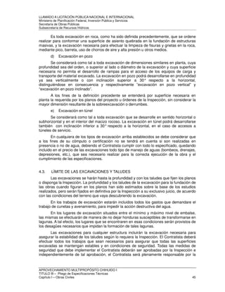 LLAMADO A LICITACIÓN PÚBLICA NACIONAL E INTERNACIONAL 
Ministerio de Planificación Federal, Inversión Pública y Servicios 
Secretaria de Obras Públicas 
Subsecretaría de Recursos Hídricos 
Es toda excavación en roca, como ha sido definida precedentemente, que se ordene 
realizar para conformar una superficie de asiento quebrada en la fundación de estructuras 
masivas, y la excavación necesaria para efectuar la limpieza de fisuras y grietas en la roca, 
mediante pico, barreta, uso de chorros de aire y alta presión u otros medios. 
d) Excavación en pozo 
Se considerará como tal a toda excavación de dimensiones similares en planta, cuya 
profundidad sea del orden, o superior al lado o diámetro de la excavación y cuya superficie 
necesaria no permita el desarrollo de rampas para el acceso de los equipos de carga y 
transporte del material excavado. La excavación en pozo podrá desarrollarse en profundidad 
ya sea verticalmente o con inclinación superior a 30° respecto a la horizontal, 
distinguiéndose en consecuencia y respectivamente ”excavación en pozo vertical” y 
“excavación en pozo inclinado”. 
A los fines de la definición precedente se entenderá por superficie necesaria en 
planta la requerida por los planos del proyecto u órdenes de la Inspección, sin considerar la 
mayor dimensión resultante de la sobreexcavación o derrumbes. 
e) Excavación en túnel 
Se considerará como tal a toda excavación que se desarrolle en sentido horizontal o 
subhorizontal y en el interior del macizo rocoso. La excavación en túnel podrá desarrollarse 
también con inclinación inferior a 30° respecto a la horizontal, en el caso de accesos a 
túneles de servicio. 
En cualquiera de los tipos de excavación arriba establecidos se debe considerar que 
a los fines de su cómputo o certificación no se tendrá en cuenta si son realizadas en 
presencia o no de agua, debiendo el Contratista cumplir con todo lo especificado, quedando 
incluido en el precio de las excavaciones todo tipo de manejo de aguas (bombeos, drenajes, 
depresiones, etc.), que sea necesario realizar para la correcta ejecución de la obra y el 
cumplimiento de las especificaciones. 
4.3. LÍMITE DE LAS EXCAVACIONES Y TALUDES 
Las excavaciones se harán hasta la profundidad y con los taludes que fijen los planos 
o disponga la Inspección. La profundidad y los taludes de la excavación para la fundación de 
las obras cuando figuran en los planos han sido estimados sobre la base de los estudios 
realizados, pero serán fijados en definitiva por la Inspección a su exclusivo juicio, de acuerdo 
con las condiciones del terreno que vaya descubriendo la excavación. 
En los trabajos de excavación estarán incluidos todos los gastos que demandare el 
trabajo de cunetas y avenamiento, para impedir la acción destructiva del agua. 
En los lugares de excavación situados entre el mínimo y máximo nivel de embalse, 
las mismas se efectuarán de manera de no dejar honduras susceptibles de transformarse en 
lagunas. A tal efecto, los lugares que se encontraren en esas condiciones serán provistos de 
los desagües necesarios que impidan la formación de tales lagunas. 
Las excavaciones para cualquier estructura incluirán la excavación necesaria para 
asegurar la estabilidad de los taludes según lo requiera la Inspección. El Contratista deberá 
efectuar todos los trabajos que sean necesarios para asegurar que todas las superficies 
excavadas se mantengan estables y en condiciones de seguridad. Todas las medidas de 
seguridad que debe implementar el Contratista deberán ser aprobadas por la Inspección e 
independientemente de tal aprobación, el Contratista será plenamente responsable por la 
APROVECHAMIENTO MULTIPROPÓSITO CHIHUIDO I 
TITULO III – Pliego de Especificaciones Técnicas 
Capítulo I – Obras Civiles 45 
 