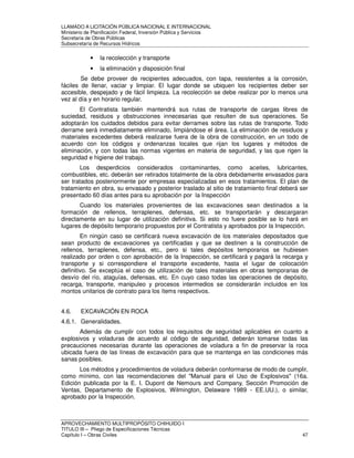 LLAMADO A LICITACIÓN PÚBLICA NACIONAL E INTERNACIONAL 
Ministerio de Planificación Federal, Inversión Pública y Servicios 
Secretaria de Obras Públicas 
Subsecretaría de Recursos Hídricos 
• la recolección y transporte 
• la eliminación y disposición final 
Se debe proveer de recipientes adecuados, con tapa, resistentes a la corrosión, 
fáciles de llenar, vaciar y limpiar. El lugar donde se ubiquen los recipientes deber ser 
accesible, despejado y de fácil limpieza. La recolección se debe realizar por lo menos una 
vez al día y en horario regular. 
El Contratista también mantendrá sus rutas de transporte de cargas libres de 
suciedad, residuos y obstrucciones innecesarias que resulten de sus operaciones. Se 
adoptarán los cuidados debidos para evitar derrames sobre las rutas de transporte. Todo 
derrame será inmediatamente eliminado, limpiándose el área. La eliminación de residuos y 
materiales excedentes deberá realizarse fuera de la obra de construcción, en un todo de 
acuerdo con los códigos y ordenanzas locales que rijan los lugares y métodos de 
eliminación, y con todas las normas vigentes en materia de seguridad, y las que rigen la 
seguridad e higiene del trabajo. 
Los desperdicios considerados contaminantes, como aceites, lubricantes, 
combustibles, etc. deberán ser retirados totalmente de la obra debidamente envasados para 
ser tratados posteriormente por empresas especializadas en esos tratamientos. El plan de 
tratamiento en obra, su envasado y posterior traslado al sitio de tratamiento final deberá ser 
presentado 60 días antes para su aprobación por la Inspección 
Cuando los materiales provenientes de las excavaciones sean destinados a la 
formación de rellenos, terraplenes, defensas, etc. se transportarán y descargaran 
directamente en su lugar de utilización definitiva. Si esto no fuere posible se lo hará en 
lugares de depósito temporario propuestos por el Contratista y aprobados por la Inspección. 
En ningún caso se certificará nueva excavación de los materiales depositados que 
sean producto de excavaciones ya certificadas y que se destinen a la construcción de 
rellenos, terraplenes, defensa, etc., pero si tales depósitos temporarios se hubiesen 
realizado por orden o con aprobación de la Inspección, se certificará y pagará la recarga y 
transporte y si correspondiere el transporte excedente, hasta el lugar de colocación 
definitivo. Se exceptúa el caso de utilización de tales materiales en obras temporarias de 
desvío del río, ataguías, defensas, etc. En cuyo caso todas las operaciones de depósito, 
recarga, transporte, manipuleo y procesos intermedios se considerarán incluidos en los 
montos unitarios de contrato para los ítems respectivos. 
4.6. EXCAVACIÓN EN ROCA 
4.6.1. Generalidades. 
Además de cumplir con todos los requisitos de seguridad aplicables en cuanto a 
explosivos y voladuras de acuerdo al código de seguridad, deberán tomarse todas las 
precauciones necesarias durante las operaciones de voladura a fin de preservar la roca 
ubicada fuera de las líneas de excavación para que se mantenga en las condiciones más 
sanas posibles. 
Los métodos y procedimientos de voladura deberán conformarse de modo de cumplir, 
como mínimo, con las recomendaciones del Manual para el Uso de Explosivos (16a. 
Edición publicada por la E. I. Dupont de Nemours and Company, Sección Promoción de 
Ventas, Departamento de Explosivos, Wilmington, Delaware 1989 - EE.UU.), o similar, 
aprobado por la Inspección. 
APROVECHAMIENTO MULTIPROPÓSITO CHIHUIDO I 
TITULO III – Pliego de Especificaciones Técnicas 
Capítulo I – Obras Civiles 47 
 