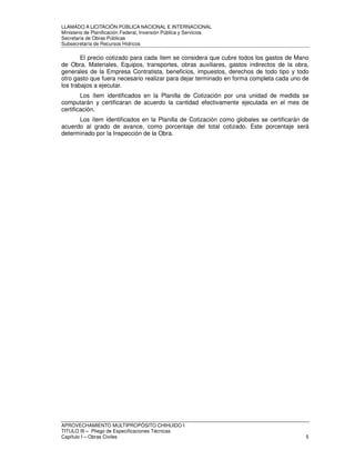 LLAMADO A LICITACIÓN PÚBLICA NACIONAL E INTERNACIONAL 
Ministerio de Planificación Federal, Inversión Pública y Servicios 
Secretaria de Obras Públicas 
Subsecretaría de Recursos Hídricos 
El precio cotizado para cada ítem se considera que cubre todos los gastos de Mano 
de Obra, Materiales, Equipos, transportes, obras auxiliares, gastos indirectos de la obra, 
generales de la Empresa Contratista, beneficios, impuestos, derechos de todo tipo y todo 
otro gasto que fuera necesario realizar para dejar terminado en forma completa cada uno de 
los trabajos a ejecutar. 
Los ítem identificados en la Planilla de Cotización por una unidad de medida se 
computarán y certificaran de acuerdo la cantidad efectivamente ejecutada en el mes de 
certificación. 
Los ítem identificados en la Planilla de Cotización como globales se certificarán de 
acuerdo al grado de avance, como porcentaje del total cotizado. Este porcentaje será 
determinado por la Inspección de la Obra. 
APROVECHAMIENTO MULTIPROPÓSITO CHIHUIDO I 
TITULO III – Pliego de Especificaciones Técnicas 
Capítulo I – Obras Civiles 5 
 