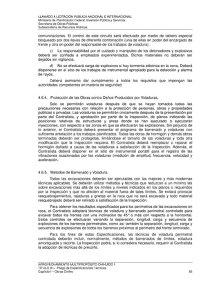 LLAMADO A LICITACIÓN PÚBLICA NACIONAL E INTERNACIONAL 
Ministerio de Planificación Federal, Inversión Pública y Servicios 
Secretaria de Obras Públicas 
Subsecretaría de Recursos Hídricos 
comunicaciones. El control de este circuito será efectuado por medio de tablero especial 
bloqueado por dos llaves de diferente combinación (una de ellas en poder del encargado de 
frente y otra en poder del responsable de los trabajos de voladura). 
c) La responsabilidad por el cuidado y manipuleo de los detonadores y explosivos 
deberá ser confiada a empleados experimentados. Dichos materiales no deberán ser 
dejados sin vigilancia. 
d) No se efectuará carga de explosivos si hay tormenta eléctrica en la zona. Deberá 
disponerse en el sitio de los trabajos de instrumental apropiado para la detección y alarma 
de rayos. 
Deberá asimismo dar cumplimiento a todos los requisitos que impongan las 
autoridades competentes en materia de seguridad. 
4.6.4. Protección de las Obras contra Daños Producidos por Voladuras. 
Solo se permitirán voladuras después de que se hayan tomados todas las 
precauciones necesarias con relación a la protección de personas, obras y propiedades 
públicas o privadas. Las voladuras se permitirán únicamente después de la presentación por 
parte del Contratista, y aprobación por parte de la Inspección, de planos indicando las 
posiciones relativas de estructuras y áreas donde se han ejecutado o ejecutarán 
inyecciones, con respecto a las zonas en que se efectuarán las explosiones. Sin perjuicio de 
lo anterior, el Contratista deberá presentar el programa de barrenado y voladuras con 
suficiente antelación a los trabajos planificados. Todas las obras de hormigón y demás obras 
terminadas deberán ser protegidas, limitándose el tamaño de las voladuras y toda otra 
modificación que la Inspección requiera. El Contratista deberá reemplazar o reparar el 
hormigón dañado a causa de las voladuras a satisfacción de la Inspección. Además, el 
Contratista deberá disponer en el sitio de instrumental portátil para el registro de las 
vibraciones ocasionadas por las voladuras (medición de amplitud, frecuencia, velocidad y 
aceleración. 
4.6.5. Métodos de Barrenado y Voladura. 
Todas las excavaciones deberán ser ejecutadas con las mejores y más modernas 
técnicas aplicables. Se deberán utilizar métodos y técnicas que reduzcan a un mínimo las 
sobre excavaciones más allá de los límites y niveles indicados en los planos o requeridos 
por la Inspección y que no afecten al material fuera de tales límites. Se evitará provocar 
resquebrajamientos, rajaduras y grietas en la roca que no será excavada y todo material 
resquebrajado deberá ser retirado a satisfacción de la Inspección. 
Para obtener los resultados especificados para los perímetros de las excavaciones en 
roca, el Contratista adoptará técnicas de voladura y barrenado perimetral controlado para 
excavar todos los frentes con una inclinación de 45° o más con respecto a la horizontal. 
Estos controles se efectuarán variando la separación, longitud, carga y secuencia de 
explosiones de los barrenos perimetrales, como así también la separación, longitud, carga y 
secuencia de explosiones de todos los barrenos próximos al perímetro del frente terminado. 
Para los fines de estas Especificaciones, las técnicas de voladura perimetral 
controlada deberán incluir, normalmente, métodos de barrenados de límites, voladura 
amortiguada y recorte. La Inspección podrá, si lo considera necesario, requerir al Contratista 
la adopción de técnicas de precorte. 
APROVECHAMIENTO MULTIPROPÓSITO CHIHUIDO I 
TITULO III – Pliego de Especificaciones Técnicas 
Capítulo I – Obras Civiles 50 
 