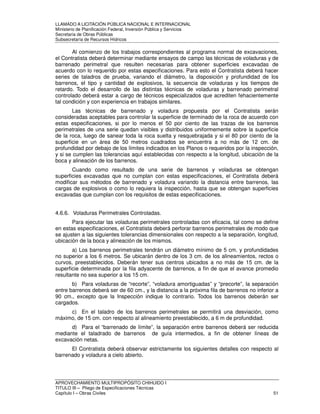 LLAMADO A LICITACIÓN PÚBLICA NACIONAL E INTERNACIONAL 
Ministerio de Planificación Federal, Inversión Pública y Servicios 
Secretaria de Obras Públicas 
Subsecretaría de Recursos Hídricos 
Al comienzo de los trabajos correspondientes al programa normal de excavaciones, 
el Contratista deberá determinar mediante ensayos de campo las técnicas de voladuras y de 
barrenado perimetral que resulten necesarias para obtener superficies excavadas de 
acuerdo con lo requerido por estas especificaciones. Para esto el Contratista deberá hacer 
series de taladros de prueba, variando el diámetro, la disposición y profundidad de los 
barrenos, el tipo y cantidad de explosivos, la secuencia de voladuras y los tiempos de 
retardo. Todo el desarrollo de las distintas técnicas de voladuras y barrenado perimetral 
controlado deberá estar a cargo de técnicos especializados que acrediten fehacientemente 
tal condición y con experiencia en trabajos similares. 
Las técnicas de barrenado y voladura propuesta por el Contratista serán 
consideradas aceptables para controlar la superficie de terminado de la roca de acuerdo con 
estas especificaciones, si por lo menos el 50 por ciento de las trazas de los barrenos 
perimetrales de una serie quedan visibles y distribuidos uniformemente sobre la superficie 
de la roca, luego de sanear toda la roca suelta y resquebrajada y si el 80 por ciento de la 
superficie en un área de 50 metros cuadrados se encuentra a no más de 12 cm. de 
profundidad por debajo de los límites indicados en los Planos o requeridos por la inspección, 
y si se cumplen las tolerancias aquí establecidas con respecto a la longitud, ubicación de la 
boca y alineación de los barrenos. 
Cuando como resultado de una serie de barrenos y voladuras se obtengan 
superficies excavadas que no cumplan con estas especificaciones, el Contratista deberá 
modificar sus métodos de barrenado y voladura variando la distancia entre barrenos, las 
cargas de explosivos o como lo requiera la inspección, hasta que se obtengan superficies 
excavadas que cumplan con los requisitos de estas especificaciones. 
4.6.6. Voladuras Perimetrales Controladas. 
Para ejecutar las voladuras perimetrales controladas con eficacia, tal como se define 
en estas especificaciones, el Contratista deberá perforar barrenos perimetrales de modo que 
se ajusten a las siguientes tolerancias dimensionales con respecto a la separación, longitud, 
ubicación de la boca y alineación de los mismos. 
a) Los barrenos perimetrales tendrán un diámetro mínimo de 5 cm. y profundidades 
no superior a los 6 metros. Se ubicarán dentro de los 3 cm. de los alineamientos, rectos o 
curvos, preestablecidos. Deberán tener sus centros ubicados a no más de 15 cm. de la 
superficie determinada por la fila adyacente de barrenos, a fin de que el avance promedio 
resultante no sea superior a los 15 cm. 
b) Para voladuras de “recorte”, “voladura amortiguadas” y “precorte”, la separación 
entre barrenos deberá ser de 60 cm., y la distancia a la próxima fila de barrenos no inferior a 
90 cm., excepto que la Inspección indique lo contrario. Todos los barrenos deberán ser 
cargados. 
c) En el taladro de los barrenos perimetrales se permitirá una desviación, como 
máximo, de 15 cm. con respecto al alineamiento preestablecido, a 6 m de profundidad. 
d) Para el “barrenado de límite”, la separación entre barrenos deberá ser reducida 
mediante el taladrado de barrenos de guía intermedios, a fin de obtener líneas de 
excavación netas. 
El Contratista deberá observar estrictamente los siguientes detalles con respecto al 
barrenado y voladura a cielo abierto. 
APROVECHAMIENTO MULTIPROPÓSITO CHIHUIDO I 
TITULO III – Pliego de Especificaciones Técnicas 
Capítulo I – Obras Civiles 51 
 