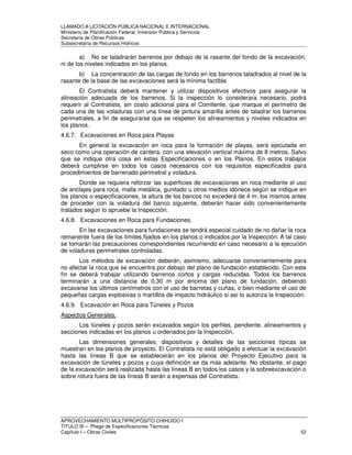 LLAMADO A LICITACIÓN PÚBLICA NACIONAL E INTERNACIONAL 
Ministerio de Planificación Federal, Inversión Pública y Servicios 
Secretaria de Obras Públicas 
Subsecretaría de Recursos Hídricos 
a) No se taladrarán barrenos por debajo de la rasante del fondo de la excavación, 
ni de los niveles indicados en los planos. 
b) La concentración de las cargas de fondo en los barrenos taladrados al nivel de la 
rasante de la base de las excavaciones será la mínima factible. 
El Contratista deberá mantener y utilizar dispositivos efectivos para asegurar la 
alineación adecuada de los barrenos. Si la inspección lo considerara necesario, podrá 
requerir al Contratista, sin costo adicional para el Comitente, que marque el perímetro de 
cada una de las voladuras con una línea de pintura amarilla antes de taladrar los barrenos 
perimetrales, a fin de asegurarse que se respeten los alineamientos y niveles indicados en 
los planos. 
4.6.7. Excavaciones en Roca para Playas 
En general la excavación en roca para la formación de playas, será ejecutada en 
seco como una operación de cantera, con una elevación vertical máxima de 8 metros. Salvo 
que se indique otra cosa en estas Especificaciones o en los Planos. En estos trabajos 
deberá cumplirse en todos los casos necesarios con los requisitos especificados para 
procedimientos de barrenado perimetral y voladura. 
Donde se requiera reforzar las superficies de excavaciones en roca mediante el uso 
de anclajes para roca, malla metálica, gunitado u otros medios idóneos según se indique en 
los planos o especificaciones, la altura de los bancos no excederá de 4 m; los mismos antes 
de proceder con la voladura del banco siguiente, deberán hacer sido convenientemente 
tratados según lo apruebe la Inspección. 
4.6.8. Excavaciones en Roca para Fundaciones. 
En las excavaciones para fundaciones se tendrá especial cuidado de no dañar la roca 
remanente fuera de los límites fijados en los planos o indicados por la Inspección. A tal caso 
se tomarán las precauciones correspondientes recurriendo en caso necesario a la ejecución 
de voladuras perimetrales controladas. 
Los métodos de excavación deberán, asimismo, adecuarse convenientemente para 
no afectar la roca que se encuentra por debajo del plano de fundación establecido. Con este 
fin se deberá trabajar utilizando barrenos cortos y cargas reducidas. Todos los barrenos 
terminarán a una distancia de 0,30 m por encima del plano de fundación, debiendo 
excavarse los últimos centímetros con el uso de barretas y cuñas, o bien mediante el uso de 
pequeñas cargas explosivas o martillos de impacto hidráulico si así lo autoriza la Inspección. 
4.6.9. Excavación en Roca para Túneles y Pozos 
Aspectos Generales. 
Los túneles y pozos serán excavados según los perfiles, pendiente, alineamientos y 
secciones indicadas en los planos u ordenados por la Inspección. 
Las dimensiones generales, dispositivos y detalles de las secciones típicas se 
muestran en los planos de proyecto. El Contratista no está obligado a efectuar la excavación 
hasta las líneas B que se establecerán en los planos del Proyecto Ejecutivo para la 
excavación de túneles y pozos y cuya definición se da más adelante. No obstante, el pago 
de la excavación será realizada hasta las líneas B en todos los casos y la sobreexcavación o 
sobre rotura fuera de las líneas B serán a expensas del Contratista. 
APROVECHAMIENTO MULTIPROPÓSITO CHIHUIDO I 
TITULO III – Pliego de Especificaciones Técnicas 
Capítulo I – Obras Civiles 52 
 