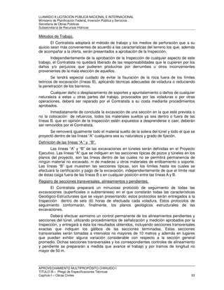 LLAMADO A LICITACIÓN PÚBLICA NACIONAL E INTERNACIONAL 
Ministerio de Planificación Federal, Inversión Pública y Servicios 
Secretaria de Obras Públicas 
Subsecretaría de Recursos Hídricos 
Métodos de Trabajo. 
El Contratista adoptará el método de trabajo y los medios de perforación que a su 
ajuicio sean más convenientes de acuerdo a las características del terreno los que, además 
de acompañar a la oferta, serán presentados a aprobación de la Inspección. 
Independientemente de la aprobación de la Inspección de cualquier aspecto de este 
trabajo, el Contratista no quedará liberado de las responsabilidades que le cupieren por los 
daños y/o perjuicios que pudieren producirse por derrumbes u otros inconvenientes 
provenientes de la mala elección de aquellos. 
Se tendrá especial cuidado de evitar la fisuración de la roca fuera de los límites 
teóricos de excavación (líneas B), aplicando técnicas adecuadas de voladura o reduciendo 
la penetración de los barrenos. 
Cualquier daño o desplazamiento de soportes y apuntalamiento o daños de cualquier 
naturaleza a estas u otras partes del trabajo, provocados por las voladuras o por otras 
operaciones, deberá ser reparado por el Contratista a su costa mediante procedimientos 
aprobados. 
Inmediatamente de concluida la excavación de una sección en la que esté prevista o 
no la colocación de refuerzos, todos los materiales sueltos ya sea dentro o fuera de las 
líneas B, que en opinión de la Inspección estén expuestos a desprenderse o caer, deberán 
ser removidos por el Contratista. 
Se removerá igualmente todo el material suelto de la solera del túnel y todo el que se 
proyectó dentro de las líneas “A” cualquiera sea su naturaleza y grado de fijación. 
Definición de las líneas “A “ y “B”. 
Las líneas “A” y “B” de las excavaciones en túneles serán definidas en el Proyecto 
Ejecutivo. Las líneas “A” que se indiquen en las secciones típicas de pozos y túneles en los 
planos del proyecto, son las líneas dentro de las cuales no se permitirá permanencia de 
ningún material no excavado, ni de maderas u otros materiales de entibamiento o soporte. 
Las líneas “B” que muestren las secciones típicas, son los límites hasta los cuales se 
efectuará la certificación y pago de la excavación, independientemente de que el límite real 
de éstas caiga fuera de las líneas B o en cualquier posición entre las líneas A y B. 
Registro de secciones transversales, alineamientos y pendientes. 
El Contratista preparará un minucioso protocolo de seguimiento de todas las 
excavaciones (superficiales o subterráneas) en el que constarán todas las características 
Geológico-Estructurales que se vayan presentando; estos protocolos serán entregados a la 
Inspección dentro de seis (6) horas de efectuada cada voladura. Estos protocolos de 
seguimiento conformarán, finalmente, los planos geológicos estructurales de las 
excavaciones. 
Deberá efectuar asimismo un control permanente de los alineamientos pendientes y 
secciones del túnel, utilizando procedimientos de señalización y medición aprobados por la 
Inspección, y entregará a ésta los resultados obtenidos, incluyendo secciones transversales 
exactas que indiquen los gálibos de las secciones terminadas. Estas secciones 
transversales serán tomadas a intervalos no mayores de 10 metros y además en lugares 
que puedan exhibir alguna variación considerable con respecto a la sección general 
promedio. Dichas secciones transversales y los correspondientes controles de alineamiento 
y pendiente se prepararán a medida que avance el trabajo y por tramos de longitud no 
mayor de 50 m. 
APROVECHAMIENTO MULTIPROPÓSITO CHIHUIDO I 
TITULO III – Pliego de Especificaciones Técnicas 
Capítulo I – Obras Civiles 53 
 