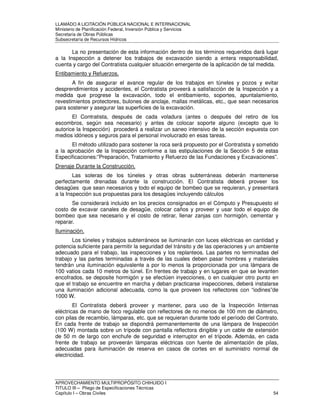 LLAMADO A LICITACIÓN PÚBLICA NACIONAL E INTERNACIONAL 
Ministerio de Planificación Federal, Inversión Pública y Servicios 
Secretaria de Obras Públicas 
Subsecretaría de Recursos Hídricos 
La no presentación de esta información dentro de los términos requeridos dará lugar 
a la Inspección a detener los trabajos de excavación siendo a entera responsabilidad, 
cuenta y cargo del Contratista cualquier situación emergente de la aplicación de tal medida. 
Entibamiento y Refuerzos. 
A fin de asegurar el avance regular de los trabajos en túneles y pozos y evitar 
desprendimientos y accidentes, el Contratista proveerá a satisfacción de la Inspección y a 
medida que progrese la excavación, todo el entibamiento, soportes, apuntalamiento, 
revestimientos protectores, bulones de anclaje, mallas metálicas, etc., que sean necesarios 
para sostener y asegurar las superficies de la excavación. 
El Contratista, después de cada voladura (antes o después del retiro de los 
escombros, según sea necesario) y antes de colocar soporte alguno (excepto que lo 
autorice la Inspección) procederá a realizar un saneo intensivo de la sección expuesta con 
medios idóneos y seguros para el personal involucrado en esas tareas. 
El método utilizado para sostener la roca será propuesto por el Contratista y sometido 
a la aprobación de la Inspección conforme a las estipulaciones de la Sección 5 de estas 
Especificaciones:”Preparación, Tratamiento y Refuerzo de las Fundaciones y Excavaciones”. 
Drenaje Durante la Construcción. 
Las soleras de los túneles y otras obras subterráneas deberán mantenerse 
perfectamente drenadas durante la construcción. El Contratista deberá proveer los 
desagües que sean necesarios y todo el equipo de bombeo que se requieran, y presentará 
a la Inspección sus propuestas para los desagües incluyendo cálculos 
Se considerará incluido en los precios consignados en el Cómputo y Presupuesto el 
costo de excavar canales de desagüe, colocar caños y proveer y usar todo el equipo de 
bombeo que sea necesario y el costo de retirar, llenar zanjas con hormigón, cementar y 
reparar. 
Iluminación. 
Los túneles y trabajos subterráneos se iluminarán con luces eléctricas en cantidad y 
potencia suficiente para permitir la seguridad del tránsito y de las operaciones y un ambiente 
adecuado para el trabajo, las inspecciones y los replanteos. Las partes no terminadas del 
trabajo y las partes terminadas a través de las cuales deben pasar hombres y materiales 
tendrán una iluminación equivalente a por lo menos la proporcionada por una lámpara de 
100 vatios cada 10 metros de túnel. En frentes de trabajo y en lugares en que se levanten 
encofrados, se deposite hormigón y se efectúen inyecciones, o en cualquier otro punto en 
que el trabajo se encuentre en marcha y deban practicarse inspecciones, deberá instalarse 
una iluminación adicional adecuada, como la que proveen los reflectores con “iodines”de 
1000 W. 
El Contratista deberá proveer y mantener, para uso de la Inspección linternas 
eléctricas de mano de foco regulable con reflectores de no menos de 100 mm de diámetro, 
con pilas de recambio, lámparas, etc. que se requieran durante todo el período del Contrato. 
En cada frente de trabajo se dispondrá permanentemente de una lámpara de Inspección 
(100 W) montada sobre un trípode con pantalla reflectora dirigible y un cable de extensión 
de 50 m de largo con enchufe de seguridad e interruptor en el trípode. Además, en cada 
frente de trabajo se proveerán lámparas eléctricas con fuente de alimentación de pilas, 
adecuadas para iluminación de reserva en casos de cortes en el suministro normal de 
electricidad. 
APROVECHAMIENTO MULTIPROPÓSITO CHIHUIDO I 
TITULO III – Pliego de Especificaciones Técnicas 
Capítulo I – Obras Civiles 54 
 