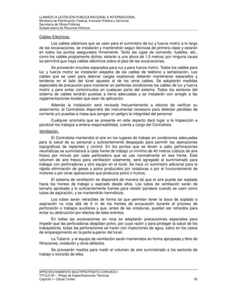 LLAMADO A LICITACIÓN PÚBLICA NACIONAL E INTERNACIONAL 
Ministerio de Planificación Federal, Inversión Pública y Servicios 
Secretaria de Obras Públicas 
Subsecretaría de Recursos Hídricos 
Cables Eléctricos. 
Los cables eléctricos que se usen para el suministro de luz y fuerza motriz a lo largo 
de las excavaciones, se instalarán y mantendrán según técnicas de primera clase y estarán 
en todos los puntos asegurados firmemente. Tanto las cajas de comando, fusibles, etc., 
como los cables propiamente dichos, estarán a una altura de 1,5 metros; por ninguna causa 
se permitirá que haya cables eléctricos sobre el piso de las excavaciones. 
Se proveerán circuitos separados para luz y para fuerza motriz. Todos los cables para 
luz y fuerza motriz se instalarán alejados de los cables de teléfono y señalización. Los 
cables que se usen para detonar cargas explosivas deberán mantenerse separados y 
tenderse en el lado del túnel opuesto al de los otros cables. Se adoptarán medidas 
especiales de precaución para mantener en perfectas condiciones los cables de luz y fuerza 
motriz y para evitar cortocircuitos en cualquier parte del sistema. Todos los sectores del 
sistema de cables tendrán puestas a tierra adecuadas y se instalarán con arreglo a las 
reglamentaciones locales que sean de aplicación. 
Además la instalación será revisada frecuentemente a efectos de verificar su 
aislamiento; el Contratista dispondrá del instrumental necesario para detectar pérdidas de 
corriente y/o puestas a masa que pongan en peligro la integridad del personal. 
Cualquier anomalía que se presente en este aspecto dará lugar a la Inspección a 
paralizar los trabajos a entera responsabilidad, cuenta y cargo del Contratista. 
Ventilación. 
El Contratista mantendrá el aire en los lugares de trabajo en condiciones adecuadas 
para la salud de su personal y suficientemente despejado para permitir las operaciones 
topográficas de replanteo y control. En los puntos que se lleven a cabo perforaciones 
neumáticas se suministrará a cada frente de trabajo un mínimo de 40 metros cúbicos de aire 
fresco por minuto por cada perforadora que se use normalmente en ese frente. Este 
volumen de aire fresco para ventilación solamente, será agregado al suministrado para 
trabajar con perforadoras y otro equipo en el túnel. Se hará un suministro adicional para la 
rápida eliminación de gases y polvo producidos por voladuras o por el funcionamiento de 
motores o por otras operaciones que produzca polvo o humos. 
El sistema de ventilación se dispondrá de manera tal que el aire pueda ser soplado 
hacia los frentes de trabajo y aspirado desde ellos. Los tubos de ventilación serán de 
tamaño aprobado y lo suficientemente fuertes para resistir pandeos cuando se usen como 
tubos de aspiración, y se mantendrán herméticos. 
Los tubos serán retractiles de forma tal que permitan tener la boca de soplado o 
aspiración no más allá de 5 m de los frentes de excavación durante el proceso de 
perforación o trabajos auxiliares y que, antes de las voladuras, puedan ser retraídos para 
evitar su destrucción por efectos de tales eventos. 
En todas las excavaciones en roca se adoptarán precauciones especiales para 
impedir que las perforadoras despidan polvo, por cuya razón y para proteger la salud de los 
trabajadores, todas las perforaciones se harán con inyecciones de agua, salvo en los casos 
de emparejamiento en la parte superior del túnel. 
La Tubería y el equipo de ventilación serán mantenidos en forma apropiada y libre de 
filtraciones, oxidación y otros defectos. 
Se proveerán medios para medir el volumen de aire suministrado a los sectores de 
trabajo o extraído de ellos 
APROVECHAMIENTO MULTIPROPÓSITO CHIHUIDO I 
TITULO III – Pliego de Especificaciones Técnicas 
Capítulo I – Obras Civiles 55 
 