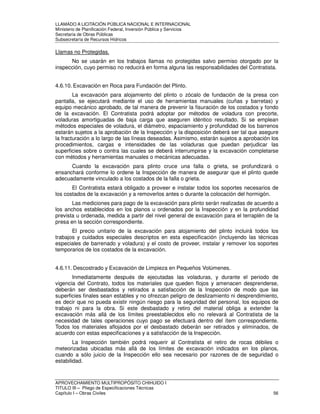 LLAMADO A LICITACIÓN PÚBLICA NACIONAL E INTERNACIONAL 
Ministerio de Planificación Federal, Inversión Pública y Servicios 
Secretaria de Obras Públicas 
Subsecretaría de Recursos Hídricos 
Llamas no Protegidas. 
No se usarán en los trabajos llamas no protegidas salvo permiso otorgado por la 
inspección, cuyo permiso no reducirá en forma alguna las responsabilidades del Contratista. 
4.6.10. Excavación en Roca para Fundación del Plinto. 
La excavación para alojamiento del plinto o zócalo de fundación de la presa con 
pantalla, se ejecutará mediante el uso de herramientas manuales (cuñas y barretas) y 
equipo mecánico aprobado, de tal manera de prevenir la fisuración de los costados y fondo 
de la excavación. El Contratista podrá adoptar por métodos de voladura con precorte, 
voladuras amortiguadas de baja carga que aseguren idéntico resultado. Si se emplean 
métodos especiales de voladura, el diámetro, espaciamiento y profundidad de los barrenos 
estarán sujetos a la aprobación de la Inspección y la disposición deberá ser tal que asegure 
la fracturación a lo largo de las líneas deseadas. Asimismo, estarán sujetos a aprobación los 
procedimientos, cargas e intensidades de las voladuras que puedan perjudicar las 
superficies sobre o contra las cuales se deberá interrumpirse y la excavación completarse 
con métodos y herramientas manuales o mecánicas adecuadas. 
Cuando la excavación para plinto cruce una falla o grieta, se profundizará o 
ensanchará conforme lo ordene la Inspección de manera de asegurar que el plinto quede 
adecuadamente vinculado a los costados de la falla o grieta. 
El Contratista estará obligado a proveer e instalar todos los soportes necesarios de 
los costados de la excavación y a removerlos antes o durante la colocación del hormigón. 
Las mediciones para pago de la excavación para plinto serán realizadas de acuerdo a 
los anchos establecidos en los planos u ordenados por la Inspección y en la profundidad 
prevista u ordenada, medida a partir del nivel general de excavación para el terraplén de la 
presa en la sección correspondiente. 
El precio unitario de la excavación para alojamiento del plinto incluirá todos los 
trabajos y cuidados especiales descriptos en esta especificación (incluyendo las técnicas 
especiales de barrenado y voladura) y el costo de proveer, instalar y remover los soportes 
temporarios de los costados de la excavación. 
4.6.11. Descostrado y Excavación de Limpieza en Pequeños Volúmenes. 
Inmediatamente después de ejecutadas las voladuras, y durante el periodo de 
vigencia del Contrato, todos los materiales que queden flojos y amenacen desprenderse, 
deberán ser desbastados y retirados a satisfacción de la Inspección de modo que las 
superficies finales sean estables y no ofrezcan peligro de deslizamiento ni desprendimiento, 
es decir que no pueda existir ningún riesgo para la seguridad del personal, los equipos de 
trabajo ni para la obra. Si este desbastado y retiro del material obliga a extender la 
excavación más allá de los límites preestablecidos ello no relevará al Contratista de la 
necesidad de tales operaciones cuyo pago se efectuará dentro del ítem correspondiente. 
Todos los materiales aflojados por el desbastado deberán ser retirados y eliminados, de 
acuerdo con estas especificaciones y a satisfacción de la Inspección. 
La Inspección también podrá requerir al Contratista el retiro de rocas débiles o 
meteorizadas ubicadas más allá de los límites de excavación indicados en los planos, 
cuando a sólo juicio de la Inspección ello sea necesario por razones de de seguridad o 
estabilidad. 
APROVECHAMIENTO MULTIPROPÓSITO CHIHUIDO I 
TITULO III – Pliego de Especificaciones Técnicas 
Capítulo I – Obras Civiles 56 
 