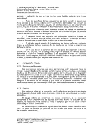 LLAMADO A LICITACIÓN PÚBLICA NACIONAL E INTERNACIONAL 
Ministerio de Planificación Federal, Inversión Pública y Servicios 
Secretaria de Obras Públicas 
Subsecretaría de Recursos Hídricos 
vehículo y aplicación de que se trate (en los casos factibles deberán tener frenos 
automáticos). 
- Todas las superficies de las excavaciones, así como también el soporte que 
fuera aplicado a las mismas deberán ser frecuentemente controlados y se tomarán las 
medias pertinentes para mantener a aquellas en optimas condiciones de funcionamiento 
(saneo, reajuste de bulones, verificación de deformaciones de los apuntalamientos, etc.) 
- Se proveerá un servicio contra incendios en todos los frentes con sistemas de 
extinción adecuados; además se tendrán disponibles en los frentes equipos de primeros 
auxilios, respiración artificial, tubo de oxígeno, etc. 
- El personal deberá ser equipado con vestimentas protectoras (cascos de 
seguridad, botas de goma, ropa de trabajo adecuada, antiparras, protectores auditivos, 
máscaras de respiración, y para trabajos en altura, de arneses adecuados. 
- El obrador estará provisto de instalaciones de duchas calientes, vestuarios 
limpios y confortables, baños y lavatorios. En las casillas de los frentes se dispondrá de 
baños y lavatorios. 
- En el caso de que el contenido de sílice del polvo de suspensión en túneles, 
exceda del 10% en peso, con el consiguiente peligro de silicosis, los obreros deberán 
someterse a exámenes médicos periódicos y se adoptarán medidas de seguridad 
adecuadas (control de polvo, máscaras, ventilación forzada, sistemas de perforación o corte 
húmedo, pulverización con agua del polvo en suspensión, etc. 
4.7. EXCAVACIÓN COMÚN 
4.7.1. Disposiciones Generales. 
Las excavaciones comunes para obras permanentes serán ejecutadas hasta los 
límites y niveles indicados en los planos o como lo requiera la Inspección. Las pendientes de 
taludes y las dimensiones de las excavaciones podrán ser modificadas por la Inspección 
durante la construcción, si así lo hacen exigible las condiciones del terreno o la seguridad de 
las obras; a tal efecto debe tenerse en cuenta, como norma general, que las excavaciones 
para cualquier estructura deben incluir las excavaciones adicionales necesarias para 
asegurar la estabilidad de los taludes y que todas las superficies excavadas deben 
recortarse de manera que se mantengan firmes y en adecuadas condiciones de seguridad. 
4.7.2. Equipos. 
Los equipos a utilizar en la excavación común deberán ser previamente aprobados 
por la Inspección, la cual podrá exigir el cambio o retiro de los elementos que no resulten 
aceptables. 
El equipo deberá ser conservado en buenas condiciones, si se observaren 
deficiencias o mal funcionamiento de algunos elementos durante la ejecución de los 
trabajos, la Inspección podrá ordenar su retiro y reemplazo por otra de igual o mayor 
capacidad y en buenas condiciones. 
La Inspección podrá ordenar que algunos vehículos posean sistema de filtro húmedo 
para los gases de escape (en particular de los móviles que estén afectados a las 
excavaciones subterráneas). 
APROVECHAMIENTO MULTIPROPÓSITO CHIHUIDO I 
TITULO III – Pliego de Especificaciones Técnicas 
Capítulo I – Obras Civiles 59 
 