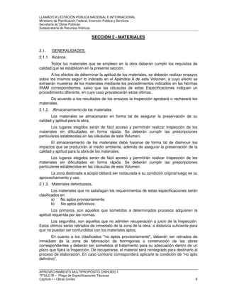 LLAMADO A LICITACIÓN PÚBLICA NACIONAL E INTERNACIONAL 
Ministerio de Planificación Federal, Inversión Pública y Servicios 
Secretaria de Obras Públicas 
Subsecretaría de Recursos Hídricos 
SECCIÓN 2 - MATERIALES 
2.1. GENERALIDADES. 
2.1.1. Alcance. 
Todos los materiales que se empleen en la obra deberán cumplir los requisitos de 
calidad que se establecen en la presente sección. 
A los efectos de determinar la aptitud de los materiales, se deberán realizar ensayos 
sobre los mismos según lo indicado en el Apéndice A de este Volumen, a cuyo efecto se 
extraerán muestras de los materiales mediante los procedimientos indicados en las Normas 
IRAM correspondientes, salvo que las cláusulas de estas Especificaciones indiquen un 
procedimiento diferente, en cuyo caso prevalecerán estas últimas. 
De acuerdo a los resultados de los ensayos la Inspección aprobará o rechazará los 
materiales. 
2.1.2. .Almacenamiento de los materiales 
Los materiales se almacenarán en forma tal de asegurar la preservación de su 
calidad y aptitud para la obra. 
Los lugares elegidos serán de fácil acceso y permitirán realizar Inspección de los 
materiales sin dificultades en forma rápida. Se deberán cumplir las prescripciones 
particulares establecidas en las cláusulas de este Volumen. 
El almacenamiento de los materiales debe hacerse de forma tal de disminuir los 
impactos que se producirán al medio ambiente, además de asegurar la preservación de la 
calidad y aptitud para la obra de los materiales. 
Los lugares elegidos serán de fácil acceso y permitirán realizar Inspección de los 
materiales sin dificultades en forma rápida. Se deberán cumplir las prescripciones 
particulares establecidas en las cláusulas de este Volumen. 
La zona destinada a acopio deberá ser restaurada a su condición original luego se su 
aprovechamiento y uso. 
2.1.3. Materiales defectuosos. 
Los materiales que no satisfagan los requerimientos de estas especificaciones serán 
clasificados en: 
a) No aptos provisoriamente. 
b) No aptos definitivos. 
Los primeros1 son aquellos que sometidos a determinados procesos adquieren la 
aptitud requerida por las normas. 
Los segundos, son aquellos que no admiten recuperación a juicio de la Inspección. 
Estos últimos serán retirados de inmediato de la zona de la obra, a distancia suficiente para 
que no puedan ser confundidos con los materiales aptos. 
En cuanto a los clasificados "no aptos provisoriamente", deberán ser retirados de 
inmediato de la zona de fabricación de hormigones o construcción de las obras 
correspondientes y deberán ser sometidos al tratamiento para su adecuación dentro de un 
plazo que fijará la Inspección. De recuperarse, el material será reintegrado para destinarlo al 
proceso de elaboración. En caso contrario corresponderá aplicarle la condición de "no apto 
definitivo". 
APROVECHAMIENTO MULTIPROPÓSITO CHIHUIDO I 
TITULO III – Pliego de Especificaciones Técnicas 
Capítulo I – Obras Civiles 6 
 