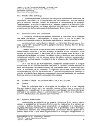 LLAMADO A LICITACIÓN PÚBLICA NACIONAL E INTERNACIONAL 
Ministerio de Planificación Federal, Inversión Pública y Servicios 
Secretaria de Obras Públicas 
Subsecretaría de Recursos Hídricos 
4.7.3. Métodos y Plan de Trabajo. 
El Contratista propondrá los métodos de trabajo que considere más adecuados, así 
como el plan conforme al cual se propone desarrollar las excavaciones. Tanto los métodos, 
como el desarrollo propuesto deberán ser adecuados al cumplimiento de las presentes 
Especificaciones y su aprobación por parte de la inspección no eximirán al Contratista de las 
responsabilidades por daños a las obras o a terceros, incumplimiento de plazos o cualquier 
otra consecuencia desfavorable resultante de la aplicación de los mismos. 
4.7.4. Excavación Común Para Fundaciones. 
El Contratista tomará las precauciones necesarias, a satisfacción de la Inspección 
para evitar alteraciones y perturbaciones al terreno sobre el cual se apoyarán las 
fundaciones que puedan ocasionar disminución o pérdida de su capacidad portante. 
Las excavaciones para fundaciones deberán ser mantenidas libres de agua, a cuyo 
efecto se preverán y ejecutarán las obras complementarias de defensa, desvío y drenaje 
que resulten necesarias. 
Cuando la excavación no vaya a ser cubierta de inmediato con el material que se ha 
previsto colocar sobre ella, y se corra el riesgo de pérdida de sus cualidades y poder 
portante por intemperización, la excavación deberá interrumpirse antes de llegar a los 
niveles definitivos dejando un espesor de cubierta protectora suficiente para mantener las 
cualidades del material a nivel del plano de asiento. La cubierta protectora se excavará en 
una operación continua seguida inmediatamente por la colocación del material de terraplén, 
hormigón, etc. 
En el caso de que por humedecimiento, desecación, sobreexcavación o cualquier 
otra causa se reduzca considerablemente o se pierda la capacidad portante del manto de 
apoyo de la fundación, la excavación deberá ser profundizada hasta el material apto para 
fundar, a satisfacción de la Inspección. El Contratista podrá optar entre rellenar con 
hormigón pobre de 150 Kg. de cemento por m3 hasta el nivel primitivo de fundación, o 
extender la fundación hacia abajo para que apoye el nuevo nivel establecido, sin que tenga 
derecho a reclamar compensación adicional por tales trabajos. 
4.8. EXPLOTACIÓN DE LAS ÁREAS DE PRESTAMOS Y CANTERAS. 
4.8.1. General. 
Todos los materiales para la construcción de terraplenes de la presa, ataguías, 
defensas, obras de desvío, etc. y los materiales rocosos a triturar para la producción de 
agregados, que no se obtengan de las excavaciones requeridas para las obras, deberán ser 
obtenidos de las áreas de préstamos y canteras determinadas conforme a lo estipulado en 
la Sección 2 Subcláusula 2.2.3. de estas Especificaciones. 
4.8.2. Programa de explotación. 
La planificación y explotación de las áreas de préstamos y de las canteras estarán 
sujetas a la aprobación de la Inspección. Por lo menos dos meses antes de la fecha en que 
se iniciará el desbroce de dichas áreas, se someterán a la aprobación de la Inspección los 
proyectos detallados para la explotación de cada zona de préstamos o cantera destinada a 
la obtención de materiales para obras permanentes. La Inspección deberá expedirse en un 
plazo no mayor de los 15 días. Estos proyectos incluirán el cronograma de operaciones y la 
APROVECHAMIENTO MULTIPROPÓSITO CHIHUIDO I 
TITULO III – Pliego de Especificaciones Técnicas 
Capítulo I – Obras Civiles 60 
 