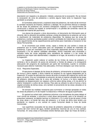 LLAMADO A LICITACIÓN PÚBLICA NACIONAL E INTERNACIONAL 
Ministerio de Planificación Federal, Inversión Pública y Servicios 
Secretaria de Obras Públicas 
Subsecretaría de Recursos Hídricos 
descripción con respecto a la ubicación, método y alcances de la excavación. No se iniciará 
la excavación de zona de préstamos o cantera alguna hasta tanto la inspección haya 
aprobado su proyecto. 
El Contratista seleccionará y explotará áreas de préstamos, de modo tal de minimizar 
la cantidad necesaria de limpieza, desbrozo y destape. No se permitirá efectuar el destape 
de las áreas de préstamos con excesiva anticipación respecto a los requerimientos de 
construcción a efectos de impedir la contaminación o la pérdida del contenido natural de 
humedad del material del yacimiento. 
Los planos de proyecto y otros documentos y el documento de Información para el 
oferente, dan la ubicación de posibles canteras y áreas de préstamos en potencia, así como 
la clasificación de materiales de préstamos disponibles. Se destaca que las zonas de 
préstamos y canteras aprobadas pueden contener cantidades de material que no se ajusten 
a los requerimientos de las especificaciones pertinentes para materiales a incorporar en las 
Obras Permanentes. 
Si se encontrara que existen zonas, capas o lentes de una cantera o áreas de 
préstamos que no fueren adecuados para ser empleados en calidad de materiales de 
préstamos, o para ser mezclados con otros materiales adyacentes durante el proceso de 
excavación a fin de obtener calidades admisibles, dichos materiales será excavados y 
retirados hasta las zonas asignadas para vaciaderos de residuos o a las zonas de 
préstamos que hayan sido abandonadas, o dejadas en el lugar, de acuerdo a lo que ordene 
la Inspección. 
La Inspección podrá ordenar el cambio de los límites de áreas de préstamo y 
canteras y de la ubicación de pozos de extracción y frentes de ataque y la consiguiente 
adecuación del programa de explotación por parte del Contratista, cuando lo considere 
necesario para obtener materiales más adecuados, minimizar destapes o por otras razones. 
4.8.3. Requisitos Especiales. 
Al ejecutarse el destape de las áreas de préstamo, primeramente se extraerá la capa 
de humus y tierra vegetal, y dicho material se acopiará en los lugares designados por la 
Inspección. El acopio se ejecutará de manera de evitar el arrastre del material por acción del 
agua y el viento. Una vez completada la extracción de todo el material utilizable de las áreas 
de préstamo ubicadas fuera de la zona del embalse, el humus y la tierra vegetal así 
acopiados se desparramarán con espesor uniforme sobre dichas áreas, a fin de permitir la 
ulterior forestación o cultivo de las mismas. Para esto se utilizará no sólo el humus y tierra 
vegetal extraídos de dichas áreas, sino también el proveniente de las áreas ubicadas en la 
zona del embalse. 
Se tomarán las medidas necesarias para suministrar un drenaje apropiado en todas 
las áreas de préstamo a fin de impedir inundaciones e infiltración de aguas superficiales. 
En general se evitará abrir préstamos próximos a los terraplenes de presa debajo el 
nivel normal de embalse, o próximos a otras obras permanentes, pero si tal situación se 
presentare necesaria, se dejarán bermas no inferiores a 15 m entre el pie de presa o límite 
de otras obras y el borde del área del préstamo, y el fondo de dicha área tendrá una 
pendiente no superior a uno vertical en cuatro horizontal desde la línea de borde 
mencionada. 
Las superficies excavadas de las áreas de préstamo adyacentes al embalse y por 
encima del nivel normal del agua, tendrán pendientes máximas de uno en tres (vertical, 
horizontal). En otras áreas el Contratista tendrá libertad para elegir las líneas de borde y 
APROVECHAMIENTO MULTIPROPÓSITO CHIHUIDO I 
TITULO III – Pliego de Especificaciones Técnicas 
Capítulo I – Obras Civiles 61 
 