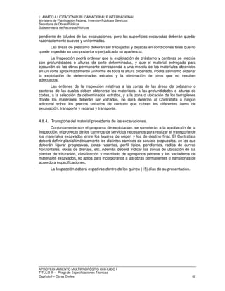 LLAMADO A LICITACIÓN PÚBLICA NACIONAL E INTERNACIONAL 
Ministerio de Planificación Federal, Inversión Pública y Servicios 
Secretaria de Obras Públicas 
Subsecretaría de Recursos Hídricos 
pendiente de taludes de las excavaciones, pero las superficies excavadas deberán quedar 
razonablemente suaves y uniformadas. 
Las áreas de préstamo deberán ser trabajadas y dejadas en condiciones tales que no 
quede impedido su uso posterior o perjudicada su apariencia. 
La Inspección podrá ordenar que la explotación de préstamo y canteras se efectúe 
con profundidades o alturas de corte determinadas, y que el material entregado para 
ejecución de las obras permanente corresponda a una mezcla de los materiales obtenidos 
en un corte aproximadamente uniforme de toda la altura ordenada. Podrá asimismo ordenar 
la explotación de determinados estratos y la eliminación de otros que no resulten 
adecuados. 
Las órdenes de la Inspección relativas a las zonas de las áreas de préstamo o 
canteras de las cuales deben obtenerse los materiales, a las profundidades o alturas de 
cortes, a la selección de determinados estratos, y a la zona o ubicación de los terraplenes 
donde los materiales deberán ser volcados, no dará derecho al Contratista a ningún 
adicional sobre los precios unitarios de contrato que cubren los diferentes ítems de 
excavación, transporte y recarga y transporte. 
4.8.4. Transporte del material procedente de las excavaciones. 
Conjuntamente con el programa de explotación, se someterán a la aprobación de la 
Inspección, el proyecto de los caminos de servicios necesarios para realizar el transporte de 
los materiales excavados entre los lugares de origen y los de destino final. El Contratista 
deberá definir planialtimétricamente los distintos caminos de servicio propuestos, en los que 
deberán figurar progresivas, cotas rasantes, perfil típico, pendientes, radios de curvas 
horizontales, obras de drenaje, etc. Además deberá indicar las zonas de ubicación de las 
plantas de trituración, clasificación y mezclado de agregados pétreos y los vaciaderos de 
materiales excavados, no aptos para incorporarlos a las obras permanentes o transitorias de 
acuerdo a especificaciones. 
La Inspección deberá expedirse dentro de los quince (15) días de su presentación. 
APROVECHAMIENTO MULTIPROPÓSITO CHIHUIDO I 
TITULO III – Pliego de Especificaciones Técnicas 
Capítulo I – Obras Civiles 62 
 