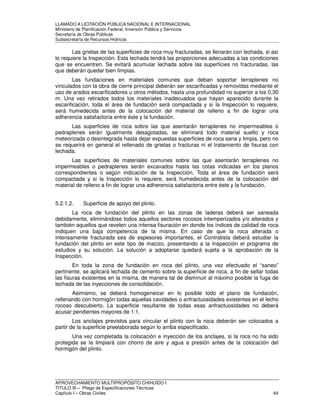 LLAMADO A LICITACIÓN PÚBLICA NACIONAL E INTERNACIONAL 
Ministerio de Planificación Federal, Inversión Pública y Servicios 
Secretaria de Obras Públicas 
Subsecretaría de Recursos Hídricos 
Las grietas de las superficies de roca muy fracturadas, se llenarán con lechada, si así 
lo requiere la Inspección. Esta lechada tendrá las proporciones adecuadas a las condiciones 
que se encuentren. Se evitará acumular lechada sobre las superficies no fracturadas, las 
que deberán quedar bien limpias. 
Las fundaciones en materiales comunes que deban soportar terraplenes no 
vinculados con la obra de cierre principal deberán ser escarificadas y removidas mediante el 
uso de arados escarificadores u otros métodos, hasta una profundidad no superior a los 0,30 
m. Una vez retirados todos los materiales inadecuados que hayan aparecido durante la 
escarificación, toda el área de fundación será compactada y si la Inspección lo requiere, 
será humedecida antes de la colocación del material de relleno a fin de lograr una 
adherencia satisfactoria entre éste y la fundación. 
Las superficies de roca sobre las que asentarán terraplenes no impermeables o 
pedraplenes serán igualmente desagotadas, se eliminará todo material suelto y roca 
meteorizada o desintegrada hasta dejar expuestas superficies de roca sana y limpia, pero no 
se requerirá en general el rellenado de grietas o fracturas ni el tratamiento de fisuras con 
lechada. 
Las superficies de materiales comunes sobre las que asentarán terraplenes no 
impermeables o pedraplenes serán excavados hasta las cotas indicadas en los planos 
correspondientes o según indicación de la Inspección. Toda el área de fundación será 
compactada y si la Inspección lo requiere, será humedecida antes de la colocación del 
material de relleno a fin de lograr una adherencia satisfactoria entre éste y la fundación. 
5.2.1.2. Superficie de apoyo del plinto. 
La roca de fundación del plinto en las zonas de laderas deberá ser saneada 
debidamente, eliminándose todos aquellos sectores rocosos intemperizados y/o alterados y 
también aquellos que revelen una intensa fisuración en donde los índices de calidad de roca 
indiquen una baja competencia de la misma. En caso de que la roca alterada o 
intensamente fracturada sea de espesores importantes, el Contratista deberá estudiar la 
fundación del plinto en este tipo de macizo, presentando a la Inspección el programa de 
estudios y su solución. La solución a adoptarse quedará sujeta a la aprobación de la 
Inspección. 
En toda la zona de fundación en roca del plinto, una vez efectuado el “saneo” 
pertinente, se aplicará lechada de cemento sobre la superficie de roca, a fin de sellar todas 
las fisuras existentes en la misma, de manera tal de disminuir al máximo posible la fuga de 
lechada de las inyecciones de consolidación. 
Asimismo, se deberá homogeneizar en lo posible todo el plano de fundación, 
rellenando con hormigón todas aquellas cavidades o anfractuosidades existentes en el lecho 
rocoso descubierto. La superficie resultante de todas esas anfractuosidades no deberá 
acusar pendientes mayores de 1:1. 
Los anclajes previstos para vincular el plinto con la roca deberán ser colocados a 
partir de la superficie preelaborada según lo arriba especificado. 
Una vez completada la colocación e inyección de los anclajes, si la roca no ha sido 
protegida se la limpiará con chorro de aire y agua a presión antes de la colocación del 
hormigón del plinto. 
APROVECHAMIENTO MULTIPROPÓSITO CHIHUIDO I 
TITULO III – Pliego de Especificaciones Técnicas 
Capítulo I – Obras Civiles 64 
 