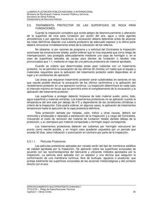 LLAMADO A LICITACIÓN PÚBLICA NACIONAL E INTERNACIONAL 
Ministerio de Planificación Federal, Inversión Pública y Servicios 
Secretaria de Obras Públicas 
Subsecretaría de Recursos Hídricos 
5.3. TRATAMIENTO PROTECTOR DE LAS SUPERFICIES DE ROCA PARA 
FUNDACIONES. 
Cuando la inspección considere que existe peligro de desmenuzamiento o alteración 
de la superficie de roca para fundación por acción del aire, agua u otros agentes 
atmosféricos o por agentes mecánicos, la excavación deberá detenerse antes de alcanzar 
las cotas definitivas dejando una cubierta protectora de adecuado espesor y la última parte 
deberá removerse inmediatamente antes de la colocación de los rellenos. 
No obstante, si por razones de programa y a solicitud del Contratista la Inspección 
autorizase las excavaciones totales, podrá ordenar que la roca expuesta que corra riesgo de 
intemperización, sea protegida adecuadamente mediante una capa de hormigón o, en el 
caso de superficies laterales de zanjas para dientes de fundación o taludes más 
pronunciados que 1:1, mediante el riego de una película protectora de material aprobado. 
Cuando se ordene que determinadas áreas sean cubiertas con un tratamiento 
protector, no se permitirá la excavación de los últimos 30 (treinta) cm hasta que el equipo y 
materiales requeridos para la aplicación del tratamiento protector estén disponibles en el 
lugar y en condiciones de operación. 
Las áreas que requieran tratamiento protector serán subdivididas en sectores en los 
que resulte posible efectuar la excavación de los últimos centímetros y la aplicación del 
revestimiento protector en una operación continua. La Inspección determinará en cada caso 
el intervalo máximo en horas que se permitirá entre el completamiento de la excavación y la 
aplicación del tratamiento protector. 
Las superficies a proteger deberán limpiarse de todo material suelto, polvo, lodo, 
agua superficial y materias extrañas. Los tratamientos protectores no se aplicarán cuando la 
temperatura del aire esté por debajo de 4°C y dependiente de las condiciones climáticas a 
criterio de la Inspección. Esta podrá ordenar, en algunos casos, la aplicación de tratamientos 
temporarios hasta la ejecución de la capa protectora definitiva. 
Toda protección dañada por heladas, calor, tráfico u otras causas, deberá ser 
removida y emplazada o reparada a satisfacción de la Inspección y a cargo del Contratista, 
incluyendo el costo de remoción del material de fundación helado dañado debajo de la 
protección, y su reemplazo por material compactado u hormigón según corresponda. 
Los tratamientos protectores deberán ser cubiertos por hormigón estructural tan 
pronto como resulte posible, y en ningún caso quedarán expuestos por un período que 
exceda 30 días, salvo indicación o autorización en contrario por parte de la Inspección. 
5.3.1.1. Películas Protectoras. 
Las películas protectoras aplicadas por rociado serán del tipo de membrana asfáltica 
de calidad aprobada por la Inspección. Se aplicarán sobre las superficies excavadas de 
acuerdo con las recomendaciones del fabricante y utilizando métodos aprobados por la 
Inspección. La película será aplicada con un espesor y una técnica que aseguren la 
conformación de una membrana continua, libre de burbujas, agujeros o picaduras, que 
proteja totalmente las superficies excavadas de las acciones meteorológicas y del contacto 
directo con el aire. 
APROVECHAMIENTO MULTIPROPÓSITO CHIHUIDO I 
TITULO III – Pliego de Especificaciones Técnicas 
Capítulo I – Obras Civiles 65 
 