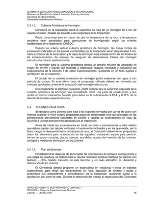 LLAMADO A LICITACIÓN PÚBLICA NACIONAL E INTERNACIONAL 
Ministerio de Planificación Federal, Inversión Pública y Servicios 
Secretaria de Obras Públicas 
Subsecretaría de Recursos Hídricos 
5.3.1.2. Cubierta Protectora de Hormigón. 
Consistirá en la colocación sobre la superficie de roca de un hormigón de 5 cm. de 
espesor mínimo, dosado de acuerdo a las exigencias de la Inspección. 
Podrá construirse solo en casos de que la temperatura de la roca y temperatura 
ambiente sean apropiadas para operaciones de hormigonado según los criterios 
establecidos en el reglamento CIRSOC. 
Cuando se ordene aplicar cubierta protectora de hormigón, las líneas límites de 
excavación indicadas en los planos u ordenadas por la Inspección serán desplazadas 5 cm. 
hacia el interior de la excavación y la capa de hormigón será colada dentro de los límites de 
tal sobreexcavación, de manera de asegurar las dimensiones totales del hormigón 
estructural a colocar posteriormente. 
El hormigón para la cubierta protectora tendrá un tamaño máximo de agregado no 
mayor de 19 mm y regirán con respecto a materiales, dosajes, mezclado y colocación las 
estipulaciones de la Sección 8 de estas Especificaciones, quedando en un todo sujetas a 
aprobación de la Inspección. 
El curado de la cubierta protectora de hormigón podrá realizarse con agua o con 
película de curado. En este último caso, el compuesto utilizado deberá ser removido por 
métodos aprobados antes de la colocación del hormigón estructuras. 
Si la Inspección lo estimare necesario, podrá ordenar que la superficie expuesta de la 
cubierta protectora de hormigón sea considerada como una junta de construcción y que 
reciba el mismo tratamiento previsto para éstas en la subcláusulas 8.12.4. y 8.12.5. de la 
Sección 8 de estas especificaciones. 
5.4. BULONES PARA ROCA. 
Se designa como bulones para roca a los soportes formados por barras de acero con 
fluencia superior a 4000 kg/cm2 preparadas para ser tensionadas una vez colocadas en las 
perforaciones previamente realizadas en túneles o taludes de excavaciones en roca, de 
acuerdo a un plan previamente aprobado por la Inspección. 
Antes de iniciar las excavaciones en túnel, en pozo o excavaciones a cielo abierto 
que deban quedar con taludes verticales o fuertemente inclinados y en los que exista, por lo 
tanto, riesgo de desprendimiento de bloques de roca, el Contratista deberá tener preparados 
todos los elementos para la ejecución de los soportes, incluyendo equipo para perforar, 
barras de acero roscadas, placas, tuercas, arandelas, equipo de inserción de los bulones, 
anclajes y medidores de tensión de los bulones. 
5.4.1.1. Plan de Bulonaje. 
Inmediatamente después de terminadas las operaciones de limpieza subsiguientes a 
una etapa de voladura, se determinará si resulta necesario efectuar trabajos de soporte con 
bulones u otros medios previstos en esta Sección, y en caso afirmativo, la ubicación y 
distribución de los mismos. 
El Contratista deberá proponer un especialista en voladuras y otros en trabajos 
subterráneos, para dirigir las excavaciones en roca, ejecución de túneles y pozos y 
presentará sus antecedentes a consideración de la Inspección, quedando sujeta a la 
aprobación por parte de ésta. Durante el desarrollo del trabajo el especialista del Contratista 
APROVECHAMIENTO MULTIPROPÓSITO CHIHUIDO I 
TITULO III – Pliego de Especificaciones Técnicas 
Capítulo I – Obras Civiles 66 
 