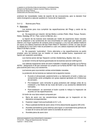 LLAMADO A LICITACIÓN PÚBLICA NACIONAL E INTERNACIONAL 
Ministerio de Planificación Federal, Inversión Pública y Servicios 
Secretaria de Obras Públicas 
Subsecretaría de Recursos Hídricos 
analizará las necesidades reales de soporte de las excavaciones, pero la decisión final 
sobre el programa a ejecutar quedará en manos de la Inspección. 
5.4.1.2. Bulones para Roca. 
A. Materiales. 
Los bulones para roca cumplirán las especificaciones del Pliego y serán de los 
siguientes tipos: 
a) De expansión por rotación: del tipo Boltex o similar (Pattin. West, Torque, Tensión, 
Stelco, Dywidag, DF  I, Titan, Lenoir et Mernier, etc.) 
La fijación de los bulones será realizada por medio de expansores (base roscada) 
que se adaptarán a las condiciones de roca encontradas en cada lugar (por ejemplo: para 
obtener una mayor superficie de contacto entre el expansor y una roca de calidad mediocre 
se usaría una cabeza expansora del tipo Pattin-West D* Standard o similar; en caso de que 
la calidad de la roca fuera mala se procedería a usar una cabeza expansora del tipo Pattin- 
West D120 Bail o similar. 
b) De expansión “automática”. Como alternativa a las especificaciones se podrá 
emplear, para los bulones que se instalen en rocas de calidad buena, expansores con 
fijación por expansión automática. 
Los mismos serían del tipo Tassaroli o similar (Goldenberg, Bayliss, Istor, etc.). 
La tensión mínima de fluencia garantizada de los bulones será de 4.200 kg/cm2. 
Las cabezas expansoras serán de acero maleable o forjado de acuerdo con la Norma 
ASTM – designación A 36 (por extensión se cumplirá con la Norta ASTM F 432-76 Grade 75 
para bulones para roca y sus accesorios. 
Los bulones para roca tendrán ambas extremidades roscadas. 
La protección de los bulones se realizará de la siguiente manera: 
• Durante el almacenado: posteriormente a su fabricación el bulón y todos sus 
componentes serán protegidos con grasa especial aprobada con inhibiciones 
de corrosión. 
• Pre-instalación: será removida la grasa protectora del vástago antes de su 
instalación y los filetes de las rocas del bulón y sus accesorios debidamente 
lubricados. 
• Post-instalación: se cementará el bulón cuando lo indique la Inspección de 
acuerdo con las especificaciones. 
Un bulón de roca típico estará compuesto por: 
a. Barra de acero con las características indicadas por la Inspección en los 
diámetros correspondientes. 
b. Expansor (según fuera puntualizado en A.1 y 2). 
c. Placa cuadrada bombé de acero (área mínima descontando agujeros 225 cm2). 
d. Arandela semiesférica (junta esférica) para lograr un acomodamiento perfecto de 
la base de la tuerca del bulón sobre la arandela de acero duro. 
e. Arandela plana de acero duro 
APROVECHAMIENTO MULTIPROPÓSITO CHIHUIDO I 
TITULO III – Pliego de Especificaciones Técnicas 
Capítulo I – Obras Civiles 67 
 