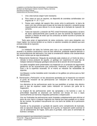 LLAMADO A LICITACIÓN PÚBLICA NACIONAL E INTERNACIONAL 
Ministerio de Planificación Federal, Inversión Pública y Servicios 
Secretaria de Obras Públicas 
Subsecretaría de Recursos Hídricos 
f. Una o dos tuercas (según fuere necesario). 
g. Para casos en que se requiera, se dispondrá de arandelas achaflanadas con 
ángulos de 11°, 9°, 7° y 5°. 
h. Packer para sellado del espacio libre anular entre la perforación, la barra de 
acero (con dos orificios para el paso de los tubos de inyección y aireación-purga 
respectivamente) para obturar la vía de escape de la lechada de inyección de 
cemento. 
i. Tubos de inyección y aireación de PVC cristal firmemente asegurados a la barra 
de acero (particularmente para cuando se usan los bulones de expansión por 
rotación) a efectos de evitar que los conductos se dañen durante el proceso de 
fijación del anclaje. 
Tanto para evitar el taponamiento de estos conductos, como para otorgarles una 
mayor rigidez, los mismos tendrán en su interior un alambre revestido con plástico que será 
extraído antes de la inyección. 
B. Instalación. 
La instalación de todos los bulones para roca y sus accesorios se practicará de 
acuerdo a la práctica constructiva a que se hará referencia, prestando especial atención a 
las recomendaciones del fabricante y con toda la consideración debida a las características 
del macizo rocoso que se vaya atravesando. 
A. Relevamiento Geotécnico: Después de practicada cada voladura en un frente de obra y 
retirada la broza producto de aquella, un geólogo con experiencia en este tipo de 
trabajos realizará el bosquejo geológico-estructural de la sección de túnel expuesta. 
Los datos recogidos serán presentados a la Inspección en un protocolo de seguimiento 
geotécnico de las excavaciones que conformará, finalmente, el plano geológico del 
túnel o de la superficie excavada. En el mismo se indicarán las necesidades de 
soportes. 
Los bloques o cuñas inestables serán marcados en los gálibos con pintura para su fácil 
identificación. 
B. Demarcación y Perforación: en las ubicaciones aprobadas por la Inspección se marcará 
el punto de iniciación de las perforaciones con indicación de sus direcciones e 
inclinaciones. 
Los diámetros de las perforaciones serán los que posibiliten el anclaje más efectivo 
para el tipo de expansor usado (salvo indicación en contrario por parte de la 
Inspección). 
La longitud de las perforaciones serán las apropiadas a los bulones a usar; la 
profundidad requerida se alcanzará con barrenas con brocas en cruz o equis 
(eventualmente con barrenas integrales) perforando a rotopercusión. 
Una vez finalizadas las perforaciones serán limpiadas cuidadosamente para eliminar el 
polvo de roca, barro o cualquier fragmento de material que haya quedado en el interior 
de las mismas. Se probará manualmente con una barra de solidez de la perforación 
ejecutada. 
Cuando se ha proyectado un gunitado de soporte como complemento de bulonado, 
este se ejecutará después del fraguado de la gunita, la Inspección podrá autorizar el 
uso de aceleraciones de fragüe, tanto para el gunitado, como para el cementado de 
bulones o anclajes. 
APROVECHAMIENTO MULTIPROPÓSITO CHIHUIDO I 
TITULO III – Pliego de Especificaciones Técnicas 
Capítulo I – Obras Civiles 68 
 