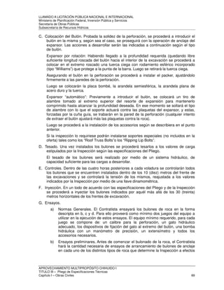 LLAMADO A LICITACIÓN PÚBLICA NACIONAL E INTERNACIONAL 
Ministerio de Planificación Federal, Inversión Pública y Servicios 
Secretaria de Obras Públicas 
Subsecretaría de Recursos Hídricos 
C. Colocación del Bulón. Probada la solidez de la perforación, se procederá a introducir el 
bulón en la misma y, según sea el caso, se proseguirá con la operación de anclaje del 
expansor. Las acciones a desarrollar serán las indicadas a continuación según el tipo 
de bulón. 
Expansor por rotación: Habiendo llegado a la profundidad requerida (quedando libre 
suficiente longitud roscada del bulón hacia el interior de la excavación se procederá a 
colocar en el extremo roscado una tuerca ciega con rodamiento esférico incorporado 
(tipo “Williams”) que protege a la punta de la barra. Luego se retirará la tuerca ciega. 
Asegurando el bulón en la perforación se procederá a instalar el packer, ajustándolo 
firmemente a las paredes de la perforación. 
Luego se colocarán la placa bombé, la arandela semiesférica, la arandela plana de 
acero duro y la tuerca. 
Expansor “automático”: Previamente a introducir el bulón, se colocará un tiro de 
alambre tomado al extremo superior del resorte de expansión para mantenerlo 
comprimido hasta alcanzar la profundidad deseada. En ese momento se soltará el tipo 
de alambre con lo que el soporte actuará contra las plaquetas del expansor, y estas, 
forzadas por la cuña guía, se trabarán en la pared de la perforación (cualquier intento 
de extraer el bulón ajustará más las plaquetas contra la roca). 
Luego se procederá a la instalación de los accesorios según se describiera en el punto 
anterior. 
Si la inspección lo requiriese podrán instalarse soportes especiales (no incluidos en la 
oferta) tales como los “Roof Truss Bolts”o los “Ripping Lip Bolts”. 
D. Tesado. Una vez instalados los bulones se procederá tesarlos a los valores de carga 
estipulados por la Inspección según las especificaciones del Pliego. 
El tesado de los bulones será realizado por medio de un sistema hidráulico, de 
capacidad suficiente para las cargas a desarrollar. 
E. Controles. Dentro de las cuatro horas posteriores a cada voladura se controlarán todos 
los bulones que se encuentren instalados dentro de los 10 (diez) metros del frente de 
las excavaciones y se controlará la tensión de los mismos, reajustada a los valores 
indicados por la Inspección por medio de una llave dinamométrica. 
F. Inyección. En un todo de acuerdo con las especificaciones del Pliego y de la Inspección 
se procederá a inyectar los bulones indicados por aquél más allá de los 30 (treinta) 
metros horizontales de los frentes de excavación. 
G. Ensayos. 
a) Normas Generales. El Contratista ensayará los bulones de roca en la forma 
descripta en b, c y d. Para ello proveerá como mínimo dos juegos del equipo a 
utilizar en la ejecución de estos ensayos. El equipo mínimo requerido, para cada 
juego se compone de: un calibre para la perforación, un gato hidráulico 
adecuado, los dispositivos de fijación del gato al extremo del bulón, una bomba 
hidráulica con un manómetro de precisión, un extensímetro y todos los 
accesorios necesarios. 
b) Ensayos preliminares. Antes de comenzar el bulonado de la roca, el Contratista 
hará la cantidad necesaria de ensayos de arrancamiento de bulones de anclaje 
en cada uno de los distintos tipos de roca que determine la Inspección a efectos 
APROVECHAMIENTO MULTIPROPÓSITO CHIHUIDO I 
TITULO III – Pliego de Especificaciones Técnicas 
Capítulo I – Obras Civiles 69 
 