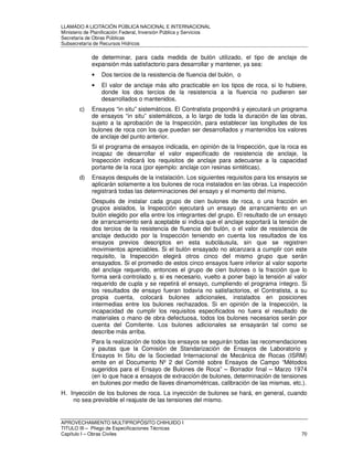 LLAMADO A LICITACIÓN PÚBLICA NACIONAL E INTERNACIONAL 
Ministerio de Planificación Federal, Inversión Pública y Servicios 
Secretaria de Obras Públicas 
Subsecretaría de Recursos Hídricos 
de determinar, para cada medida de bulón utilizado, el tipo de anclaje de 
expansión más satisfactorio para desarrollar y mantener, ya sea: 
• Dos tercios de la resistencia de fluencia del bulón, o 
• El valor de anclaje más alto practicable en los tipos de roca, si lo hubiere, 
donde los dos tercios de la resistencia a la fluencia no pudieren ser 
desarrollados o mantenidos. 
c) Ensayos “in situ” sistemáticos. El Contratista propondrá y ejecutará un programa 
de ensayos “in situ” sistemáticos, a lo largo de toda la duración de las obras, 
sujeto a la aprobación de la Inspección, para establecer las longitudes de los 
bulones de roca con los que puedan ser desarrollados y mantenidos los valores 
de anclaje del punto anterior. 
Si el programa de ensayos indicada, en opinión de la Inspección, que la roca es 
incapaz de desarrollar el valor especificado de resistencia de anclaje, la 
Inspección indicará los requisitos de anclaje para adecuarse a la capacidad 
portante de la roca (por ejemplo: anclaje con resinas sintéticas). 
d) Ensayos después de la instalación. Los siguientes requisitos para los ensayos se 
aplicarán solamente a los bulones de roca instalados en las obras. La inspección 
registrará todas las determinaciones del ensayo y el momento del mismo. 
Después de instalar cada grupo de cien bulones de roca, o una fracción en 
grupos aislados, la Inspección ejecutará un ensayo de arrancamiento en un 
bulón elegido por ella entre los integrantes del grupo. El resultado de un ensayo 
de arrancamiento será aceptable si indica que el anclaje soportará la tensión de 
dos tercios de la resistencia de fluencia del bulón, o el valor de resistencia de 
anclaje deducido por la Inspección teniendo en cuenta los resultados de los 
ensayos previos descriptos en esta subcláusula, sin que se registren 
movimientos apreciables. Si el bulón ensayado no alcanzara a cumplir con este 
requisito, la Inspección elegirá otros cinco del mismo grupo que serán 
ensayados. Si el promedio de estos cinco ensayos fuere inferior al valor soporte 
del anclaje requerido, entonces el grupo de cien bulones o la fracción que lo 
forma será controlado y, si es necesario, vuelto a poner bajo la tensión al valor 
requerido de cupla y se repetirá el ensayo, cumpliendo el programa íntegro. Si 
los resultados de ensayo fueran todavía no satisfactorios, el Contratista, a su 
propia cuenta, colocará bulones adicionales, instalados en posiciones 
intermedias entre los bulones rechazados. Si en opinión de la Inspección, la 
incapacidad de cumplir los requisitos especificados no fuera el resultado de 
materiales o mano de obra defectuosa, todos los bulones necesarios serán por 
cuenta del Comitente. Los bulones adicionales se ensayarán tal como se 
describe más arriba. 
Para la realización de todos los ensayos se seguirán todas las recomendaciones 
y pautas que la Comisión de Standarización de Ensayos de Laboratorio y 
Ensayos In Situ de la Sociedad Internacional de Mecánica de Rocas (ISRM) 
emite en el Documento Nº 2 del Comité sobre Ensayos de Campo “Métodos 
sugeridos para el Ensayo de Bulones de Roca” – Borrador final – Marzo 1974 
(en lo que hace a ensayos de extracción de bulones, determinación de tensiones 
en bulones por medio de llaves dinamométricas, calibración de las mismas, etc.). 
H. Inyección de los bulones de roca. La inyección de bulones se hará, en general, cuando 
no sea previsible el reajuste de las tensiones del mismo. 
APROVECHAMIENTO MULTIPROPÓSITO CHIHUIDO I 
TITULO III – Pliego de Especificaciones Técnicas 
Capítulo I – Obras Civiles 70 
 