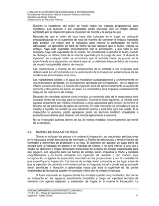 LLAMADO A LICITACIÓN PÚBLICA NACIONAL E INTERNACIONAL 
Ministerio de Planificación Federal, Inversión Pública y Servicios 
Secretaria de Obras Públicas 
Subsecretaría de Recursos Hídricos 
Durante la instalación del bulón se harán todos los trabajos preparatorios para 
inyectarlo. Los bulones a ser inyectados serán provistos con un medio idóneo, 
aprobado por la Inspección para la inyección de mezcla y la purga de aire. 
Después de que el bulón de roca haya sido colocado en el lugar, se colocarán 
empaquetaduras en la superficie de roca de manera de contener la mezcla inyectada 
bajo presión (no mayor que la necesaria para rellenar la perforación en forma 
adecuada). La operación se hará de forma tal que asegure que el bulón, incluso su 
anclaje, haya sido inyectado conjuntamente con la perforación, y que todo el aire 
atrapado haya sido expulsado de la misma. Se considerará inyectado el bulón cuando 
se obtenga un retorno total de la mezcla inyectada por la purga de aire. Si durante la 
inyección de cualquier bulón se encontrara que la lechada mana de puntos en la 
superficie de roca adyacente, se deberá taponar, o calafatear tales pérdidas, de manera 
de impedir toda pérdida ulterior de mezcla. 
Las proporciones y mezcla de los componentes de la lechada a ser inyectada será 
determinada por el Contratista con la autorización de la Inspección sobre la base de las 
condiciones encontradas en la roca. 
Los ingredientes sólidos y el agua se mezclarán cuidadosamente y uniformemente en 
una mezcladora aprobada, en la proporción aprobada por la Inspección, por un lapso no 
inferior a cinco minutos. La mezcla de inyección será de aproximadamente una parte de 
cemento y dos partes de arena, en peso. La mezcladora será limpiada cuidadosamente 
después de cada turno de trabajo. 
Después de mezclado durante cinco minutos, el contenido total de la mezcladora será 
arrojado dentro de una caja para la inyección. Durante la hora siguiente, la mezcla será 
agitada lentamente por medios mecánicos u otros aprobados para reducir al mínimo el 
tamaño de las partículas de geles de cemento. En este momento se considerará que la 
mezcla a inyectar ha sufrido ya una retracción previa y está lista para ser usada. Si la 
inspección lo autoriza, podrá agregarse polvo de aluminio metálico impalpable o 
producto equivalente para obtener una mezcla ligeramente expansiva. 
No se inyectarán bulones dentro de los 30 metros medidos horizontalmente del frente 
de excavación. 
5.5. BARRAS DE ANCLAJE EN ROCA. 
Donde lo indiquen los planos o lo ordene la Inspección, se practicarán perforaciones 
en la roca para anclar estructuras de hormigón, o Partes de estructuras o revestimientos de 
hormigón y elementos de protección a la roca. El diámetro del agujero de cada barra de 
anclaje será el indicado en planos o en Planillas de Oferta, y no será inferior a una vez y 
media del diámetro o mayor dimensión transversal de la barra de anclaje especificada para 
ese agujero. Los agujeros para las barras de anclaje serán limpiados a fondo y llenados 
completamente y en forma compacta con inyección de cemento o con mortero (que 
incorporarán un agente de expansión) mezclado en las proporciones y con la consistencia 
que especifique la Inspección. Las barras de anclaje serán colocadas en su lugar antes de 
que la inyección de cemento o el mortero sufran su fraguado inicial y donde sea practicable 
serán sometidos a vibración o apisonadas hasta que toda la superficie de las partes 
empotradas de las barras queden en contacto íntimo con la mezcla inyectada. 
Si fuere necesario en lugares donde los anclajes quedan muy inclinados, las barras 
se colocarán en los agujeros previamente limpiados y luego se inyectará lechada de 
cemento con agente expansor y acelerador de fragüe si lo ordena la Inspección. La 
APROVECHAMIENTO MULTIPROPÓSITO CHIHUIDO I 
TITULO III – Pliego de Especificaciones Técnicas 
Capítulo I – Obras Civiles 71 
 
