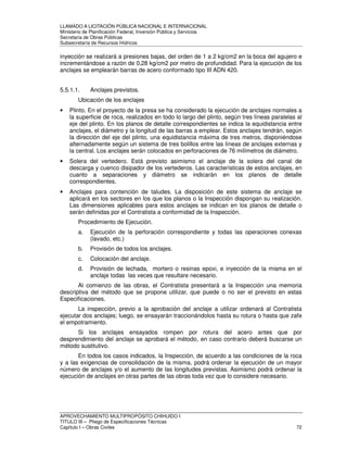 LLAMADO A LICITACIÓN PÚBLICA NACIONAL E INTERNACIONAL 
Ministerio de Planificación Federal, Inversión Pública y Servicios 
Secretaria de Obras Públicas 
Subsecretaría de Recursos Hídricos 
inyección se realizará a presiones bajas, del orden de 1 a 2 kg/cm2 en la boca del agujero e 
incrementándose a razón de 0,28 kg/cm2 por metro de profundidad. Para la ejecución de los 
anclajes se emplearán barras de acero conformado tipo III ADN 420. 
5.5.1.1. Anclajes previstos. 
Ubicación de los anclajes 
• Plinto. En el proyecto de la presa se ha considerado la ejecución de anclajes normales a 
la superficie de roca, realizados en todo lo largo del plinto, según tres líneas paralelas al 
eje del plinto. En los planos de detalle correspondientes se indica la equidistancia entre 
anclajes, el diámetro y la longitud de las barras a emplear. Estos anclajes tendrán, según 
la dirección del eje del plinto, una equidistancia máxima de tres metros, disponiéndose 
alternadamente según un sistema de tres bolillos entre las líneas de anclajes externas y 
la central. Los anclajes serán colocados en perforaciones de 76 milímetros de diámetro. 
• Solera del vertedero. Está previsto asimismo el anclaje de la solera del canal de 
descarga y cuenco disipador de los vertederos. Las características de estos anclajes, en 
cuanto a separaciones y diámetro se indicarán en los planos de detalle 
correspondientes. 
• Anclajes para contención de taludes. La disposición de este sistema de anclaje se 
aplicará en los sectores en los que los planos o la Inspección dispongan su realización. 
Las dimensiones aplicables para estos anclajes se indican en los planos de detalle o 
serán definidas por el Contratista a conformidad de la Inspección. 
Procedimiento de Ejecución. 
a. Ejecución de la perforación correspondiente y todas las operaciones conexas 
(lavado, etc.) 
b. Provisión de todos los anclajes. 
c. Colocación del anclaje. 
d. Provisión de lechada, mortero o resinas epoxi, e inyección de la misma en el 
anclaje todas las veces que resultare necesario. 
Al comienzo de las obras, el Contratista presentará a la Inspección una memoria 
descriptiva del método que se propone utilizar, que puede o no ser el previsto en estas 
Especificaciones. 
La inspección, previo a la aprobación del anclaje a utilizar ordenará al Contratista 
ejecutar dos anclajes; luego, se ensayarán traccionándolos hasta su rotura o hasta que zafe 
el empotramiento. 
Si los anclajes ensayados rompen por rotura del acero antes que por 
desprendimiento del anclaje se aprobará el método, en caso contrario deberá buscarse un 
método sustitutivo. 
En todos los casos indicados, la Inspección, de acuerdo a las condiciones de la roca 
y a las exigencias de consolidación de la misma, podrá ordenar la ejecución de un mayor 
número de anclajes y/o el aumento de las longitudes previstas. Asimismo podrá ordenar la 
ejecución de anclajes en otras partes de las obras toda vez que lo considere necesario. 
APROVECHAMIENTO MULTIPROPÓSITO CHIHUIDO I 
TITULO III – Pliego de Especificaciones Técnicas 
Capítulo I – Obras Civiles 72 
 