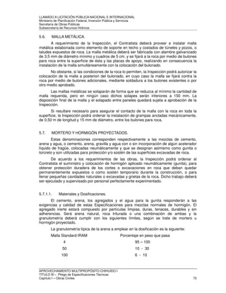 LLAMADO A LICITACIÓN PÚBLICA NACIONAL E INTERNACIONAL 
Ministerio de Planificación Federal, Inversión Pública y Servicios 
Secretaria de Obras Públicas 
Subsecretaría de Recursos Hídricos 
5.6. MALLA METÁLICA. 
A requerimiento de la Inspección, el Contratista deberá proveer e instalar malla 
metálica eslabonada como elemento de soporte en techo y costados de túneles y pozos, o 
taludes expuestos de roca. La malla metálica deberá ser fabricada con alambre galvanizado 
de 3,5 mm de diámetro mínimo y cuadros de 5 cm. y se fijará a la roca por medio de bulones 
para roca entre la superficie de ésta y las placas de apoyo, realizando en consecuencia la 
instalación de la malla simultáneamente con la colocación del bulonado. 
No obstante, si las condiciones de la roca lo permiten, la Inspección podrá autorizar la 
colocación de la malla a posteriori del bulonado, en cuyo caso la malla se fijará contra la 
roca por medio de bulones adicionales, mediante soldadura a los bulones existentes o por 
otro medio aprobado. 
Las mallas metálicas se solaparán de forma que se reduzca al mínimo la cantidad de 
malla requerida, pero en ningún caso dichos solapes serán inferiores a 150 mm. La 
disposición final de la malla y el solapado entre paneles quedará sujeta a aprobación de la 
Inspección. 
Si resultare necesario para asegurar el contacto de la malla con la roca en toda la 
superficie, la Inspección podrá ordenar la instalación de grampas ancladas mecánicamente, 
de 0,50 m de longitud y 15 mm de diámetro, entre los bulones para roca. 
5.7. MORTERO Y HORMIGÓN PROYECTADOS. 
Estas denominaciones corresponden respectivamente a las mezclas de cemento, 
arena y agua, o cemento, arena, gravilla y agua con o sin incorporación de algún acelerador 
líquido de fragüe, colocadas neumáticamente y que se designan asimismo como gunita o 
torcreto y son utilizadas para protección y/o sostén de las superficies excavadas de roca. 
De acuerdo a los requerimientos de las obras, la Inspección podrá ordenar al 
Contratista el suministro y colocación de hormigón aplicado neumáticamente (gunita), para 
obtener protección duradera de los cortes o excavaciones en roca que deban quedar 
permanentemente expuestos o como sostén temporario durante la construcción, o para 
llenar pequeñas cavidades naturales o excavadas y grietas de la roca. Dicho trabajo deberá 
ser ejecutado y supervisado por personal perfectamente experimentado. 
5.7.1.1. Materiales y Dosificaciones. 
El cemento, arena, los agregados y el agua para la gunita responderán a las 
exigencias y calidad de estas Especificaciones para mezclas normales de hormigón. El 
agregado inerte estará compuesto por partículas limpias, duras, tenaces, durables y sin 
adherencias. Será arena natural, roca triturada o una combinación de ambas y la 
granulometría deberá cumplir con los siguientes límites, según se trate de mortero u 
hormigón proyectado. 
La granulometría típica de la arena a emplear en la dosificación es la siguiente: 
Malla Standard IRAM Porcentaje en peso que pasa 
4 95 – 100 
50 10 - 30 
100 6 - 10 
APROVECHAMIENTO MULTIPROPÓSITO CHIHUIDO I 
TITULO III – Pliego de Especificaciones Técnicas 
Capítulo I – Obras Civiles 73 
 