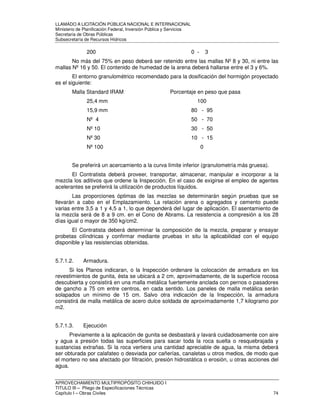 LLAMADO A LICITACIÓN PÚBLICA NACIONAL E INTERNACIONAL 
Ministerio de Planificación Federal, Inversión Pública y Servicios 
Secretaria de Obras Públicas 
Subsecretaría de Recursos Hídricos 
200 0 - 3 
No más del 75% en peso deberá ser retenido entre las mallas Nº 8 y 30, ni entre las 
mallas Nº 16 y 50. El contenido de humedad de la arena deberá hallarse entre el 3 y 6%. 
El entorno granulométrico recomendado para la dosificación del hormigón proyectado 
es el siguiente: 
Malla Standard IRAM Porcentaje en peso que pasa 
25,4 mm 100 
15,9 mm 80 - 95 
Nº 4 50 - 70 
Nº 10 30 - 50 
Nº 30 10 - 15 
Nº 100 0 
Se preferirá un acercamiento a la curva límite inferior (granulometría más gruesa). 
El Contratista deberá proveer, transportar, almacenar, manipular e incorporar a la 
mezcla los aditivos que ordene la Inspección. En el caso de exigirse el empleo de agentes 
acelerantes se preferirá la utilización de productos líquidos. 
Las proporciones óptimas de las mezclas se determinarán según pruebas que se 
llevarán a cabo en el Emplazamiento. La relación arena o agregados y cemento puede 
varias entre 3,5 a 1 y 4,5 a 1, lo que dependerá del lugar de aplicación. El asentamiento de 
la mezcla será de 8 a 9 cm. en el Cono de Abrams. La resistencia a compresión a los 28 
días igual o mayor de 350 kg/cm2. 
El Contratista deberá determinar la composición de la mezcla, preparar y ensayar 
probetas cilíndricas y confirmar mediante pruebas in situ la aplicabilidad con el equipo 
disponible y las resistencias obtenidas. 
5.7.1.2. Armadura. 
Si los Planos indicaran, o la Inspección ordenare la colocación de armadura en los 
revestimientos de gunita, ésta se ubicará a 2 cm, aproximadamente, de la superficie rocosa 
descubierta y consistirá en una malla metálica fuertemente anclada con pernos o pasadores 
de gancho a 75 cm entre centros, en cada sentido. Los paneles de malla metálica serán 
solapados un mínimo de 15 cm. Salvo otra indicación de la Inspección, la armadura 
consistirá de malla metálica de acero dulce soldada de aproximadamente 1,7 kilogramo por 
m2. 
5.7.1.3. Ejecución 
Previamente a la aplicación de gunita se desbastará y lavará cuidadosamente con aire 
y agua a presión todas las superficies para sacar toda la roca suelta o resquebrajada y 
sustancias extrañas. Si la roca vertiera una cantidad apreciable de agua, la misma deberá 
ser obturada por calafateo o desviada por cañerías, canaletas u otros medios, de modo que 
el mortero no sea afectado por filtración, presión hidrostática o erosión, u otras acciones del 
agua. 
APROVECHAMIENTO MULTIPROPÓSITO CHIHUIDO I 
TITULO III – Pliego de Especificaciones Técnicas 
Capítulo I – Obras Civiles 74 
 
