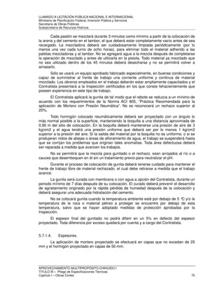 LLAMADO A LICITACIÓN PÚBLICA NACIONAL E INTERNACIONAL 
Ministerio de Planificación Federal, Inversión Pública y Servicios 
Secretaria de Obras Públicas 
Subsecretaría de Recursos Hídricos 
Cada pastón se mezclará durante 3 minutos como mínimo a partir de la colocación de 
la arena y del cemento en el tambor, el que deberá estar completamente vacío antes de sea 
recargado. La mezcladora deberá ser cuidadosamente limpiada periódicamente (por lo 
menos una vez cada turno de ocho horas), para eliminar todo el material adherido a las 
paletas mezcladoras y al tambor. No se agregará agua a la mezcla después de completarse 
la operación de mezclado y antes de utilizarla en la pistola. Todo material ya mezclado que 
no sea utilizado dentro de los 45 minutos deberá desecharse y no se permitirá volver a 
amasarlo. 
Sólo se usará un equipo aprobado fabricado especialmente, en buenas condiciones y 
capaz de suministrar al frente de trabajo una corriente uniforme y continua de material 
mezclado. Los obreros empleados en el trabajo deberán estar ampliamente capacitados y el 
Contratista presentará a la Inspección certificados en los que conste fehacientemente que 
poseen experiencia en este tipo de trabajo. 
El Contratista aplicará la gunita de tal modo que el rebote se reduzca a un mínimo de 
acuerdo con los requerimientos de la Norma ACI 805, “Práctica Recomendada para la 
aplicación de Mortero con Presión Neumática”. No se reconocerá un rechazo superior al 
20%. 
Todo hormigón colocado neumáticamente deberá ser proyectado con un ángulo lo 
más normal posible a la superficie, manteniendo la boquilla a una distancia aproximada de 
0,90 m del sitio de colocación. En la boquilla deberá mantenerse una presión de aire de 3 
kg/cm2 y el agua tendrá una presión uniforme que deberá ser por lo menos 1 kg/cm2 
superior a la presión del aire. Si la salida del material por la boquilla no es uniforme, o si se 
produjeran nidos de abejas o áreas de afloramiento de agua, el trabajo se suspenderá hasta 
que se corrijan los problemas que originan tales anomalías. Toda área defectuosa deberá 
ser reparada a medida que avancen los trabajos. 
No se permitirá que la mezcla para gunitado o el rechazo, sean arrojados al río o a 
cauces que desemboquen en él sin un tratamiento previo para neutralizar el pH. 
Durante el proceso de colocación de gunita deberá tenerse cuidado para mantener el 
frente de trabajo libre de material rechazado, el cual debe retirarse a medida que el trabajo 
avance. 
La gunita será curada con membrana o con agua a opción del Contratista, durante un 
periodo mínimo de 7 días después de su colocación. El curado deberá prevenir el desarrollo 
de agrietamiento originado por la rápida pérdida de humedad después de la colocación y 
deberá asegurar una adecuada hidratación del cemento. 
No se colocará gunita cuando la temperatura ambiente esté por debajo de 5 °C y/o la 
temperatura de la roca o material pétreo a proteger se encuentre por debajo de esta 
temperatura, salvo que se hayan adoptado medidas de protección aprobadas por la 
Inspección. 
El espesor final del gunitado no podrá diferir en un 5% en defecto del espesor 
proyectado. Toda diferencia por exceso quedará por cuenta y a cargo del Contratista. 
5.7.1.4. Espesores. 
La aplicación de mortero proyectado se efectuará en capas que no excedan de 25 
mm y el hormigón proyectado en capas de 50 mm. 
APROVECHAMIENTO MULTIPROPÓSITO CHIHUIDO I 
TITULO III – Pliego de Especificaciones Técnicas 
Capítulo I – Obras Civiles 75 
 