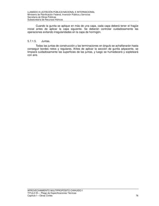 LLAMADO A LICITACIÓN PÚBLICA NACIONAL E INTERNACIONAL 
Ministerio de Planificación Federal, Inversión Pública y Servicios 
Secretaria de Obras Públicas 
Subsecretaría de Recursos Hídricos 
Cuando la gunita se aplique en más de una capa, cada capa deberá tener el fragüe 
inicial antes de aplicar la capa siguiente. Se deberán controlar cuidadosamente las 
operaciones evitando irregularidades en la capa de hormigón. 
5.7.1.5. Juntas. 
Todas las juntas de construcción y las terminaciones en ángulo se achaflanarán hasta 
conseguir bordes netos y regulares. Antes de aplicar la sección de gunita adyacente, se 
limpiará cuidadosamente las superficies de las juntas, y luego se humedecerá y sopleteará 
con aire. 
APROVECHAMIENTO MULTIPROPÓSITO CHIHUIDO I 
TITULO III – Pliego de Especificaciones Técnicas 
Capítulo I – Obras Civiles 76 
 