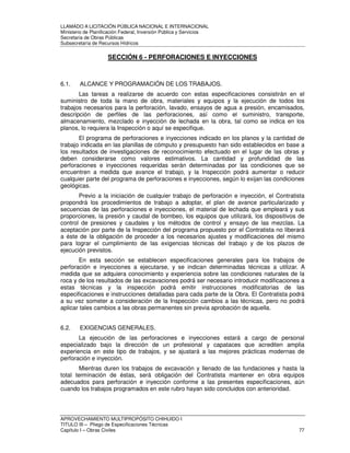 LLAMADO A LICITACIÓN PÚBLICA NACIONAL E INTERNACIONAL 
Ministerio de Planificación Federal, Inversión Pública y Servicios 
Secretaria de Obras Públicas 
Subsecretaría de Recursos Hídricos 
SECCIÓN 6 - PERFORACIONES E INYECCIONES 
6.1. ALCANCE Y PROGRAMACIÓN DE LOS TRABAJOS. 
Las tareas a realizarse de acuerdo con estas especificaciones consistirán en el 
suministro de toda la mano de obra, materiales y equipos y la ejecución de todos los 
trabajos necesarios para la perforación, lavado, ensayos de agua a presión, encamisados, 
descripción de perfiles de las perforaciones, así como el suministro, transporte, 
almacenamiento, mezclado e inyección de lechada en la obra, tal como se indica en los 
planos, lo requiera la Inspección o aquí se especifique. 
El programa de perforaciones e inyecciones indicado en los planos y la cantidad de 
trabajo indicada en las planillas de cómputo y presupuesto han sido establecidos en base a 
los resultados de investigaciones de reconocimiento efectuado en el lugar de las obras y 
deben considerarse como valores estimativos. La cantidad y profundidad de las 
perforaciones e inyecciones requeridas serán determinadas por las condiciones que se 
encuentren a medida que avance el trabajo, y la Inspección podrá aumentar o reducir 
cualquier parte del programa de perforaciones e inyecciones, según lo exijan las condiciones 
geológicas. 
Previo a la iniciación de cualquier trabajo de perforación e inyección, el Contratista 
propondrá los procedimientos de trabajo a adoptar, el plan de avance particularizado y 
secuencias de las perforaciones e inyecciones, el material de lechada que empleará y sus 
proporciones, la presión y caudal de bombeo, los equipos que utilizará, los dispositivos de 
control de presiones y caudales y los métodos de control y ensayo de las mezclas. La 
aceptación por parte de la Inspección del programa propuesto por el Contratista no liberará 
a éste de la obligación de proceder a los necesarios ajustes y modificaciones del mismo 
para lograr el cumplimiento de las exigencias técnicas del trabajo y de los plazos de 
ejecución previstos. 
En esta sección se establecen especificaciones generales para los trabajos de 
perforación e inyecciones a ejecutarse, y se indican determinadas técnicas a utilizar. A 
medida que se adquiera conocimiento y experiencia sobre las condiciones naturales de la 
roca y de los resultados de las excavaciones podrá ser necesario introducir modificaciones a 
estas técnicas y la inspección podrá emitir instrucciones modificatorias de las 
especificaciones e instrucciones detalladas para cada parte de la Obra. El Contratista podrá 
a su vez someter a consideración de la Inspección cambios a las técnicas, pero no podrá 
aplicar tales cambios a las obras permanentes sin previa aprobación de aquella. 
6.2. EXIGENCIAS GENERALES. 
La ejecución de las perforaciones e inyecciones estará a cargo de personal 
especializado bajo la dirección de un profesional y capataces que acrediten amplia 
experiencia en este tipo de trabajos, y se ajustará a las mejores prácticas modernas de 
perforación e inyección. 
Mientras duren los trabajos de excavación y llenado de las fundaciones y hasta la 
total terminación de éstas, será obligación del Contratista mantener en obra equipos 
adecuados para perforación e inyección conforme a las presentes especificaciones, aún 
cuando los trabajos programados en este rubro hayan sido concluidos con anterioridad. 
APROVECHAMIENTO MULTIPROPÓSITO CHIHUIDO I 
TITULO III – Pliego de Especificaciones Técnicas 
Capítulo I – Obras Civiles 77 
 