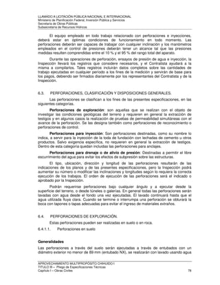 LLAMADO A LICITACIÓN PÚBLICA NACIONAL E INTERNACIONAL 
Ministerio de Planificación Federal, Inversión Pública y Servicios 
Secretaria de Obras Públicas 
Subsecretaría de Recursos Hídricos 
El equipo empleado en todo trabajo relacionado con perforaciones e inyecciones, 
deberá estar en óptimas condiciones de funcionamiento en todo momento. Las 
perforaciones deberán ser capaces de trabajar con cualquier inclinación y los manómetros 
empleados en el control de presiones deberán tener un alcance tal que las presiones 
medidas resulten comprendidas entre el 10 % y el 95 % del rango total del aparato. 
Durante las operaciones de perforación, ensayos de presión de agua e inyección, la 
Inspección llevará los registros que considere necesarios, y el Contratista ayudará a la 
misma a compilarlos. Tales registros incluirán datos completos sobre las cantidades de 
trabajo ejecutadas en cualquier período a los fines de la medición y servirán de base para 
los pagos, debiendo ser firmados diariamente por los representantes del Contratista y de la 
Inspección. 
6.3. PERFORACIONES, CLASIFICACIÓN Y DISPOSICIONES GENERALES. 
Las perforaciones se clasifican a los fines de las presentes especificaciones, en las 
siguientes categorías. 
Perforaciones de exploración: son aquellas que se realizan con el objeto de 
investigar las condiciones geológicas del terreno y requieren en general la extracción de 
testigos y en algunos casos la realización de pruebas de permeabilidad simultáneas con el 
avance de la perforación. Se las designa también como perforaciones de reconocimiento o 
perforaciones de control. 
Perforaciones para inyección: Son perforaciones destinadas, como su nombre lo 
indica, a servir para la inyección de la toda de fundación con lechadas de cemento u otros 
productos. Salvo exigencia específica, no requieren en general la extracción de testigos. 
Dentro de esta categoría quedan incluidas las perforaciones para anclajes. 
Perforaciones para drenaje o de alivio de presión: Destinadas a permitir el libre 
escurrimiento del agua para evitar los efectos de subpresión sobre las estructuras. 
El tipo, ubicación, dirección y longitud de las perforaciones resultarán de las 
indicaciones de los planos y de las presentes especificaciones, pero la Inspección podrá 
aumentar su número o modificar las inclinaciones y longitudes según lo requiera la correcta 
ejecución de los trabajos. El orden de ejecución de las perforaciones será el indicado o 
aprobado por la Inspección. 
Podrán requerirse perforaciones bajo cualquier ángulo y a ejecutar desde la 
superficie del terreno, o desde túneles o galerías. En general todas las perforaciones serán 
lavadas con agua desde el fondo una vez ejecutadas. El lavado continuará hasta que el 
agua utilizada fluya clara. Cuando se termine o interrumpa una perforación se obturará la 
boca con tapones o tapas adecuadas para evitar el ingreso de materiales extraños. 
6.4. PERFORACIONES DE EXPLORACIÓN. 
Estas perforaciones pueden ser realizadas en suelo o en roca. 
6.4.1.1. Perforaciones en suelo 
Generalidades 
Las perforaciones a través del suelo serán ejecutadas a través de entubados con un 
diámetro exterior no menor de 89 mm (entubado NX), se realizarán con lavado usando agua 
APROVECHAMIENTO MULTIPROPÓSITO CHIHUIDO I 
TITULO III – Pliego de Especificaciones Técnicas 
Capítulo I – Obras Civiles 78 
 
