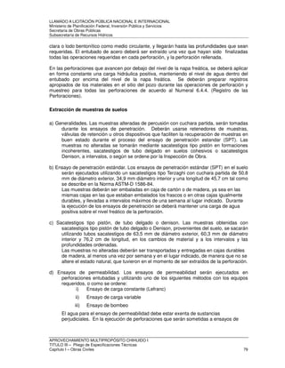 LLAMADO A LICITACIÓN PÚBLICA NACIONAL E INTERNACIONAL 
Ministerio de Planificación Federal, Inversión Pública y Servicios 
Secretaria de Obras Públicas 
Subsecretaría de Recursos Hídricos 
clara o lodo bentonítico como medio circulante, y llegarán hasta las profundidades que sean 
requeridas. El entubado de acero deberá ser extraído una vez que hayan sido finalizadas 
todas las operaciones requeridas en cada perforación, y la perforación rellenada. 
En las perforaciones que avancen por debajo del nivel de la napa freática, se deberá aplicar 
en forma constante una carga hidráulica positiva, manteniendo el nivel de agua dentro del 
entubado por encima del nivel de la napa freática. Se deberán preparar registros 
apropiados de los materiales en el sitio del pozo durante las operaciones de perforación y 
muestreo para todas las perforaciones de acuerdo al Numeral 6.4.4. (Registro de las 
Perforaciones). 
Extracción de muestras de suelos 
a) Generalidades. Las muestras alteradas de percusión con cuchara partida, serán tomadas 
durante los ensayos de penetración. Deberán usarse retenedores de muestras, 
válvulas de retención u otros dispositivos que faciliten la recuperación de muestras en 
buen estado durante el proceso del ensayo de penetración estandar (SPT). Las 
muestras no alteradas se tomarán mediante sacatestigos tipo pistón en formaciones 
incoherentes, sacatestigos de tubo delgado en suelos cohesivos o sacatestigos 
Denison, a intervalos, o según se ordene por la Inspección de Obra. 
b) Ensayo de penetración estándar. Los ensayos de penetración estándar (SPT) en el suelo 
serán ejecutados utilizando un sacatestigos tipo Terzaghi con cuchara partida de 50.8 
mm de diámetro exterior, 34,9 mm diámetro interior y una longitud de 45,7 cm tal como 
se describe en la Norma ASTM-D 1586-84. 
Las muestras deberán ser embaladas en caja de cartón o de madera, ya sea en las 
mismas cajas en las que estaban embalados los frascos o en otras cajas igualmente 
durables, y llevadas a intervalos máximos de una semana al lugar indicado. Durante 
la ejecución de los ensayos de penetración se deberá mantener una carga de agua 
positiva sobre el nivel freático de la perforación. 
c) Sacatestigos tipo pistón, de tubo delgado o denison. Las muestras obtenidas con 
sacatestigos tipo pistón de tubo delgado o Denison, provenientes del suelo, se sacarán 
utilizando tubos sacatestigos de 63,5 mm de diámetro exterior, 60,3 mm de diámetro 
interior y 76,2 cm de longitud, en los cambios de material y a los intervalos y las 
profundidades ordenadas. 
Las muestras no alteradas deberán ser transportadas y entregadas en cajas durables 
de madera, al menos una vez por semana y en el lugar indicado, de manera que no se 
altere el estado natural, que tuvieron en el momento de ser extraídos de la perforación. 
d) Ensayos de permeabilidad. Los ensayos de permeabilidad serán ejecutados en 
perforaciones entubadas y utilizando uno de los siguientes métodos con los equipos 
requeridos, o como se ordene: 
i) Ensayo de carga constante (Lefranc) 
ii) Ensayo de carga variable 
iii) Ensayo de bombeo 
El agua para el ensayo de permeabilidad debe estar exenta de sustancias 
perjudiciales. En la ejecución de perforaciones que serán sometidas a ensayos de 
APROVECHAMIENTO MULTIPROPÓSITO CHIHUIDO I 
TITULO III – Pliego de Especificaciones Técnicas 
Capítulo I – Obras Civiles 79 
 