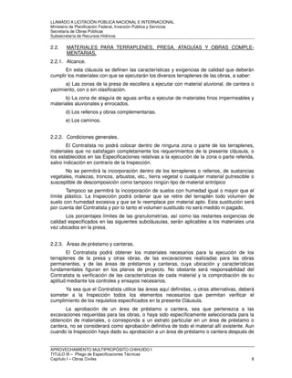 LLAMADO A LICITACIÓN PÚBLICA NACIONAL E INTERNACIONAL 
Ministerio de Planificación Federal, Inversión Pública y Servicios 
Secretaria de Obras Públicas 
Subsecretaría de Recursos Hídricos 
2.2. MATERIALES PARA TERRAPLENES, PRESA, ATAGUÍAS Y OBRAS COMPLE-MENTARIAS. 
2.2.1. Alcance. 
En esta cláusula se definen las características y exigencias de calidad que deberán 
cumplir los materiales con que se ejecutarán los diversos terraplenes de las obras, a saber: 
a) Las zonas de la presa de escollera a ejecutar con material aluvional, de cantera o 
yacimiento, con o sin clasificación. 
b) La zona de ataguía de aguas arriba a ejecutar de materiales finos impermeables y 
materiales aluvionales y enrocados. 
d) Los rellenos y obras complementarias. 
e) Los caminos. 
2.2.2. Condiciones generales. 
El Contratista no podrá colocar dentro de ninguna zona o parte de los terraplenes, 
materiales que no satisfagan completamente los requerimientos de la presente cláusula, o 
los establecidos en las Especificaciones relativas a la ejecución de la zona o parte referida, 
salvo indicación en contrario de la Inspección. 
No se permitirá la incorporación dentro de los terraplenes o rellenos, de sustancias 
vegetales, malezas, troncos, arbustos, etc., tierra vegetal o cualquier material putrescible o 
susceptible de descomposición como tampoco ningún tipo de material antrópico 
Tampoco se permitirá la incorporación de suelos con humedad igual o mayor que el 
límite plástico. La Inspección podrá ordenar que se retire del terraplén todo volumen de 
suelo con humedad excesiva y que se lo reemplace por material apto. Esta sustitución será 
por cuenta del Contratista y por lo tanto el volumen sustituido no será medido ni pagado. 
Los porcentajes límites de las granulometrías, así como las restantes exigencias de 
calidad especificados en las siguientes subcláusulas, serán aplicables a los materiales una 
vez ubicados en la presa. 
2.2.3. Áreas de préstamo y canteras. 
El Contratista podrá obtener los materiales necesarios para la ejecución de los 
terraplenes de la presa y otras obras, de las excavaciones realizadas para las obras 
permanentes, y de las áreas de préstamos y canteras, cuya ubicación y características 
fundamentales figuran en los planos de proyecto. No obstante será responsabilidad del 
Contratista la verificación de las características de cada material y la comprobación de su 
aptitud mediante los controles y ensayos necesarios. 
Ya sea que el Contratista utilice las áreas aquí definidas, u otras alternativas, deberá 
someter a la Inspección todos los elementos necesarios que permitan verificar el 
cumplimiento de los requisitos especificados en la presente Cláusula. 
La aprobación de un área de préstamo o cantera, sea que pertenezca a las 
excavaciones requeridas para las obras, o haya sido específicamente seleccionada para la 
obtención de materiales, o corresponda a un estrato particular en un área de préstamo o 
cantera, no se considerará como aprobación definitiva de todo el material allí existente. Aun 
cuando la Inspección haya dado su aprobación a un área de préstamo o cantera después de 
APROVECHAMIENTO MULTIPROPÓSITO CHIHUIDO I 
TITULO III – Pliego de Especificaciones Técnicas 
Capítulo I – Obras Civiles 8 
 