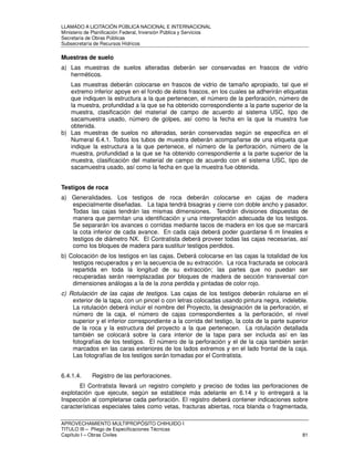 LLAMADO A LICITACIÓN PÚBLICA NACIONAL E INTERNACIONAL 
Ministerio de Planificación Federal, Inversión Pública y Servicios 
Secretaria de Obras Públicas 
Subsecretaría de Recursos Hídricos 
Muestras de suelo 
a) Las muestras de suelos alteradas deberán ser conservadas en frascos de vidrio 
herméticos. 
Las muestras deberán colocarse en frascos de vidrio de tamaño apropiado, tal que el 
extremo inferior apoye en el fondo de éstos frascos, en los cuales se adherirán etiquetas 
que indiquen la estructura a la que pertenecen, el número de la perforación, número de 
la muestra, profundidad a la que se ha obtenido correspondiente a la parte superior de la 
muestra, clasificación del material de campo de acuerdo al sistema USC, tipo de 
sacamuestra usado, número de golpes, así como la fecha en la que la muestra fue 
obtenida. 
b) Las muestras de suelos no alteradas, serán conservadas según se especifica en el 
Numeral 6.4.1. Todos los tubos de muestra deberán acompañarse de una etiqueta que 
indique la estructura a la que pertenece, el número de la perforación, número de la 
muestra, profundidad a la que se ha obtenido correspondiente a la parte superior de la 
muestra, clasificación del material de campo de acuerdo con el sistema USC, tipo de 
sacamuestra usado, así como la fecha en que la muestra fue obtenida. 
Testigos de roca 
a) Generalidades. Los testigos de roca deberán colocarse en cajas de madera 
especialmente diseñadas. La tapa tendrá bisagras y cierre con doble ancho y pasador. 
Todas las cajas tendrán las mismas dimensiones. Tendrán divisiones dispuestas de 
manera que permitan una identificación y una interpretación adecuada de los testigos. 
Se separarán los avances o corridas mediante tacos de madera en los que se marcará 
la cota inferior de cada avance. En cada caja deberá poder guardarse 6 m lineales e 
testigos de diámetro NX. El Contratista deberá proveer todas las cajas necesarias, así 
como los bloques de madera para sustituir testigos perdidos. 
b) Colocación de los testigos en las cajas. Deberá colocarse en las cajas la totalidad de los 
testigos recuperados y en la secuencia de su extracción. La roca fracturada se colocará 
repartida en toda la longitud de su extracción; las partes que no puedan ser 
recuperadas serán reemplazadas por bloques de madera de sección transversal con 
dimensiones análogas a la de la zona perdida y pintadas de color rojo. 
c) Rotulación de las cajas de testigos. Las cajas de los testigos deberán rotularse en el 
exterior de la tapa, con un pincel o con letras colocadas usando pintura negra, indeleble. 
La rotulación deberá incluir el nombre del Proyecto, la designación de la perforación, el 
número de la caja, el número de cajas correspondientes a la perforación, el nivel 
superior y el inferior correspondiente a la corrida del testigo, la cota de la parte superior 
de la roca y la estructura del proyecto a la que pertenecen. La rotulación detallada 
también se colocará sobre la cara interior de la tapa para ser incluida así en las 
fotografías de los testigos. El número de la perforación y el de la caja también serán 
marcados en las caras exteriores de los lados extremos y en el lado frontal de la caja. 
Las fotografías de los testigos serán tomadas por el Contratista. 
6.4.1.4. Registro de las perforaciones. 
El Contratista llevará un registro completo y preciso de todas las perforaciones de 
explotación que ejecute, según se establece más adelante en 6.14 y lo entregará a la 
Inspección al completarse cada perforación. El registro deberá contener indicaciones sobre 
características especiales tales como vetas, fracturas abiertas, roca blanda o fragmentada, 
APROVECHAMIENTO MULTIPROPÓSITO CHIHUIDO I 
TITULO III – Pliego de Especificaciones Técnicas 
Capítulo I – Obras Civiles 81 
 