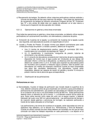 LLAMADO A LICITACIÓN PÚBLICA NACIONAL E INTERNACIONAL 
Ministerio de Planificación Federal, Inversión Pública y Servicios 
Secretaria de Obras Públicas 
Subsecretaría de Recursos Hídricos 
c) Recuperación de testigos. Se deberán utilizar máquinas perforadoras rotativas estándar y 
coronas de diamantes del tipo para retención de testigos. Para todas las operaciones 
de recuperación de testigos se utilizarán extractores Longyear del tipo “M”, Cristensen 
tipo “D” u otro similar de doble tubo con zapata de extensión en el tubo interno a 
menos que la Inspección de obra apruebe otro método. 
6.5.1.3. Operaciones en galerías y otras áreas encerradas 
Para todas las operaciones en galerías y otras áreas encerradas, se deberán utilizar equipos 
perforadores con accionamiento neumático, con silenciadores y colectores de polvo. 
a) Extracción de muestras de la tapada. La extracción de muestras de la tapada cuando 
sea requerida, será ejecutada de acuerdo a lo especificado en la 6.4. 
b) Lavado y Prueba de Presión. El equipo mínimo que deberá suministrarse para cada 
unidad para ensayo de presión ( o lavado a presión), deberá ser el siguiente: 
• Una (1) bomba de desplazamiento positivo, capaz de suministrar 200 l/min, 
cuando opera con una presión de descarga de 7 kg/cm2. 
• Un (1) caudalímetro, 2 manómetros, mangueras de presión, tuberías de 
alimentación y las válvulas necesarias. 
• Un (1) conjunto de obturadores consistente de 2 elementos de goma expansibles, 
dispuestos de manera que el agua pueda ser introducida ya sea debajo del 
obturador inferior o entre los 2 obturadores. La distancia entre los 2 obturadores 
deberá ser variable entre 3 y 9 m. El medio para expandir los obturadores podrá 
ser neumático (aire a presión) o hidráulico (agua a presión). Sólo se podrán usar 
obturadores con medios de expansión mecánicos cuando se haya comprobado 
que éstos dan resultados satisfactorios. Los obturadores, cuando están 
expandidos, deberán ser capaces de resistir sin pérdida y durante 10 minutos la 
presión máxima más la altura de agua correspondiente. 
6.5.1.4. Clasificación de las perforaciones 
Perforaciones en roca 
a) Generalidades. Cuando el trabajo de perforación sea iniciado desde la superficie de la 
roca, deberán colocarse caños de guía empotrada con cemento a poca profundidad en 
perforaciones de sobrediámetro, que podrán ser ejecutadas por métodos de percusión 
en la fundación de la roca a una profundidad mínima de 600 mm. Estas perforaciones 
deberán tener un diámetro de, por lo menos, 1 1/2 el diámetro exterior de los caños de 
guía. Estos caños servirán como niples de unión con el equipo inyector, y deberán 
sobresalir del suelo unos 300 mm aproximadamente. Las perforaciones de drenaje o 
de inyección desde galerías o estructuras de hormigón, se realizarán perforando a 
través de los niples colocados en el hormigón. 
Las perforaciones y las tomas de muestras en la tapada, serán ejecutadas tal como se 
especifica más adelante y en la Sección 6.4, “Perforaciones y Toma de Muestras”. 
Cuando se utilicen camisas de acero éstas deberán ser extraídas una vez que se haya 
concluido con todos los trabajos requeridos en cada perforación, o se dejarán en el 
APROVECHAMIENTO MULTIPROPÓSITO CHIHUIDO I 
TITULO III – Pliego de Especificaciones Técnicas 
Capítulo I – Obras Civiles 84 
 