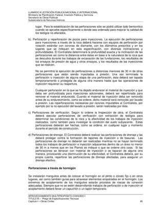 LLAMADO A LICITACIÓN PÚBLICA NACIONAL E INTERNACIONAL 
Ministerio de Planificación Federal, Inversión Pública y Servicios 
Secretaria de Obras Públicas 
Subsecretaría de Recursos Hídricos 
lugar. Para la estabilización de las perforaciones sólo se podrá utilizar lodo bentonítico 
cuando se apruebe específicamente o donde sea ordenado para mejorar la calidad de 
los testigos no alterados. 
b). Perforación y reperforación de pozos para inyecciones. La ejecución de perforaciones 
para inyecciones a través de la roca deberá hacerse con equipos de perforación por 
rotación estándar con coronas de diamante, con los diámetros prescritos y en los 
lugares que se indiquen en esta especificación, con diversas inclinaciones y 
profundidades. El Contratista determinará la profundidad exacta y la inclinación de las 
perforaciones así como la distancia entre éstas en base a la naturaleza de la roca que 
se descubra durante los trabajos de excavación de las fundaciones, los resultados de 
los ensayos de presión de agua y otros ensayos, y los resultados de las inyecciones 
que se realicen. 
No se permitirá la ejecución de perforaciones a distancias menores de 30 m de otras 
perforaciones que están siendo inyectadas a presión. Una vez terminada la 
perforación o inyección de alguna etapa de una perforación, ésta deberá ser tapada 
temporariamente o protegida de alguna otra manera hasta que las operaciones de 
inyección requieran su reapertura. 
Cualquier perforación en la que se ha dejado endurecer el material de inyección y que 
deba ser profundizada para inyecciones adicionales, deberá ser reperforada para 
remover el material endurecido. Cuando el material de inyección deba ser removido 
antes de su endurecimiento, como se ordene, dicho material será removido por lavado 
a presión. Las reperforaciones necesarias por razones imputables al Contratista, por 
ejemplo por la no ejecución del lavado a presión, serán realizadas por éste. 
c) Perforaciones de verificación. Según lo ordene la Inspección de obra, el Contratista 
deberá ejecutar perforaciones de verificación con extracción de testigos para 
determinar las condiciones de la roca y la efectividad de los trabajos de inyección 
realizados, como también para investigar la condición del suelo subyacente. Estas 
perforaciones deberán ser hechas, como se ordene, en cualquier lugar y momento 
durante el período de construcción. 
d) Perforaciones de drenaje. El Contratista deberá realizar las perforaciones de drenaje y las 
deberá proteger contra la formación de tapones de inyección o de basuras. Las 
perforaciones de drenaje no deberán ser realizadas mientras no se hayan terminado 
todos los trabajos de perforación e inyección adyacentes dentro de un área no menor 
de 30 m a menos que en los Planos se indique o que se ordene otra cosa. Si las 
perforaciones se llenaran con material de inyección o se taparan de alguna otra 
manera, provocando una disminución de su efectividad, el Contratista deberá, por su 
propia cuenta, reperforar las perforaciones de drenaje afectadas, para asegurar un 
drenaje efectivo. 
Perforaciones a través de hormigón 
Se instalarán manguitos antes de colocar el hormigón en el plinto o zócalo fijo o en otros 
lugares, así como también guías para atravesar elementos empotrados en el hormigón. Los 
extremos de acoplamiento de los manguitos estarán provistos de roscas de conexión 
adecuadas. Siempre que no se estén desarrollando trabajos de perforación o de inyección el 
acoplamiento deberá llevar un capuchón o un tapón temporario. 
APROVECHAMIENTO MULTIPROPÓSITO CHIHUIDO I 
TITULO III – Pliego de Especificaciones Técnicas 
Capítulo I – Obras Civiles 85 
 