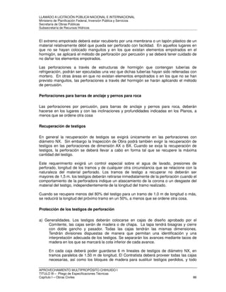 LLAMADO A LICITACIÓN PÚBLICA NACIONAL E INTERNACIONAL 
Ministerio de Planificación Federal, Inversión Pública y Servicios 
Secretaria de Obras Públicas 
Subsecretaría de Recursos Hídricos 
El extremo empotrado deberá estar recubierto por una membrana o un tapón plástico de un 
material relativamente débil que pueda ser perforado con facilidad. En aquellos lugares en 
que no se hayan colocado manguitos y en los que existan elementos empotrados en el 
hormigón, se aplicará el método de perforación por percusión y se deberá tener cuidado de 
no dañar los elementos empotrados. 
Las perforaciones a través de estructuras de hormigón que contengan tuberías de 
refrigeración, podrán ser ejecutadas una vez que dichas tuberías hayan sido rellenadas con 
mortero. En otras áreas en que no existan elementos empotrados o en los que no se han 
previsto manguitos, las perforaciones a través del hormigón se harán aplicando el método 
de percusión. 
Perforaciones para barras de anclaje y pernos para roca 
Las perforaciones por percusión, para barras de anclaje y pernos para roca, deberán 
hacerse en los lugares y con las inclinaciones y profundidades indicadas en los Planos, a 
menos que se ordene otra cosa 
Recuperación de testigos 
En general la recuperación de testigos se exigirá únicamente en las perforaciones con 
diámetro NX. Sin embargo la Inspección de Obra podrá también exigir la recuperación de 
testigos en las perforaciones de dimensión AX o BX. Cuando se exija la recuperación de 
testigos, la perforación se deberá llevar a cabo en forma tal que se recupere la máxima 
cantidad del testigo. 
Este requerimiento exigirá un control especial sobre el agua de lavado, presiones de 
perforado, longitud de los tramos y de cualquier otra circunstancia que se relacione con la 
naturaleza del material perforado. Los tramos de testigo a recuperar no deberán ser 
mayores de 1,5 m. los testigos deberán retirarse inmediatamente de la perforación cuando el 
comportamiento de la perforadora indique un atascamiento de la corona o un desgaste del 
material del testigo, independientemente de la longitud del tramo realizado. 
Cuando se recupere menos del 80% del testigo para un tramo de 1,0 m de longitud o más, 
se reducirá la longitud del próximo tramo en un 50%, a menos que se ordene otra cosa. 
Protección de los testigos de perforación 
a) Generalidades. Los testigos deberán colocarse en cajas de diseño aprobado por el 
Comitente, las cajas serán de madera o de chapa. La tapa tendrá bisagras y cierre 
con doble gancho y pasador. Todas las cajas tendrán las mismas dimensiones. 
Tendrán divisiones dispuestas de manera que permitan una identificación y una 
interpretación adecuada de los testigos. Se separarán los avances mediante tacos de 
madera en los que se marcará la cota inferior de cada avance. 
En cada caja deberá poder guardarse 6 m lineales de testigos de diámetro NX, en 
tramos paralelos de 1,50 m de longitud. El Contratista deberá proveer todas las cajas 
necesarias, así como los bloques de madera para sustituir testigos perdidos, y todo 
APROVECHAMIENTO MULTIPROPÓSITO CHIHUIDO I 
TITULO III – Pliego de Especificaciones Técnicas 
Capítulo I – Obras Civiles 86 
 
