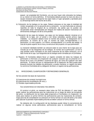 LLAMADO A LICITACIÓN PÚBLICA NACIONAL E INTERNACIONAL 
Ministerio de Planificación Federal, Inversión Pública y Servicios 
Secretaria de Obras Públicas 
Subsecretaría de Recursos Hídricos 
pasará ser propiedad del Comitente, una vez que hayan sido colocados los testigos 
en su interior en forma definitiva. El Contratista deberá proveer la mano de obra y el 
equipo necesario para transportar las cajas hasta un lugar apropiado y aprobado para 
su almacenaje dentro del recinto de la obra. 
b) Colocación de los testigos en las cajas. Deberá colocarse en las cajas la totalidad del 
núcleo recuperado y en la secuencia de su extracción. La roca fracturada se colocará 
repartida en toda la longitud de su extracción, las partes que no puedan ser 
recuperadas serán reemplazadas por bloques de madera de sección transversal con 
dimensiones análogas a la de la zona perdida. 
c) Rotulación de las cajas de testigos. Las cajas con los testigos deberán rotularse en el 
exterior de la tapa, con un pincel o con letras colocadas usando pintura negra 
indeleble. La rotulación deberá incluir el nombre del proyecto, la designación de la 
perforación, el número de la caja, el número de cajas correspondientes a la 
perforación, el nivel superior y el inferior correspondiente a la corrida del testigo, la 
cota de la parte superior de la roca y la estructura del proyecto a la que pertenecen. 
La rotulación detallada también se colocará sobre la cara interior de la tapa para ser 
incluida así en las fotografías de los testigos. El número de la perforación y el de la 
caja también serán marcados en las caras exteriores de los lados extremos y en el 
lado frontal de la caja. Las fotografías de los testigos serán tomadas por el Contratista. 
d) Registro. El Contratista deberá llevar un registro completo de todos los trabajos de 
perforación e informará a la Inspección de cualquier variación que se presente en la 
dureza de la roca o en pérdida o ausencia de agua, así como de cualquier otro dato 
pertinente. El hecho de que un representante de la Inspección de Obra pueda estar 
presente durante los trabajos de perforación y pueda mantener un registro de éstos, 
no eximirá al Contratista de su obligación de llevar un registro de las perforaciones. 
6.6. INYECCIONES, CLASIFICACIÓN Y DEFINICIONES GENERALES. 
Se han previsto tres tipos de inyecciones: 
A) Inyecciones de contacto hormigón/roca 
B) Inyecciones de consolidación de roca, y 
C) Pantalla impermeable profunda. 
Sus características son descriptas más adelante. 
Al construir el plinto, es necesario dejar tubos de PVC de diámetro 4”, para luego 
poder realizar las perforaciones para las inyecciones sin el riesgo de dañar las armaduras 
del plinto. La distribución de los tubos debe proponerla el Contratista a la Inspección; los 
tubos para realizar en primer término las perforaciones para las inyecciones de contacto, 
luego para las de consolidación se colocaran en forma normal a la cara del plinto y los tubos 
para ejecutar la pantalla impermeable profunda se deben colocar en forma vertical. 
No obstante ello, la configuración de las diaclasas puede indicar la conveniencia de 
realizar en algunas zonas particulares, perforaciones para la consolidación en forma 
APROVECHAMIENTO MULTIPROPÓSITO CHIHUIDO I 
TITULO III – Pliego de Especificaciones Técnicas 
Capítulo I – Obras Civiles 87 
 