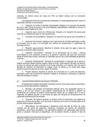 LLAMADO A LICITACIÓN PÚBLICA NACIONAL E INTERNACIONAL 
Ministerio de Planificación Federal, Inversión Pública y Servicios 
Secretaria de Obras Públicas 
Subsecretaría de Recursos Hídricos 
inclinada, en dichas zonas los tubos de PVC se deben colocar con la inclinación 
recomendada. 
Los siguientes términos y expresiones empleados en estas especificaciones, tienen el 
significado indicado a continuación: 
• Inyección en cortina o pantalla impermeable: Designa a la inyección de lechada 
de una o más hileras de pozos a las profundidades especificadas, destinada a formar un 
diafragma impermeable en la roca. 
• Inyección para control de infiltraciones: Designa a la inyección de pozos para 
controlar la infiltración de agua en las excavaciones. 
• Inyección de consolidación: Designa a la inyección de pozos para consolidar la 
roca. 
• Inyección de contacto: Designa a las inyecciones de lechada destinadas a sellar 
el hormigón con la roca, o el hormigón con aceros de revestimiento, o superficies de 
hormigón entre sí. 
• Relación agua-cemento: Significa la relación entre peso de agua y peso de 
cemento (o cemento más puzolana). 
• Inyección “ascendente”. Consiste en la perforación de un pozo máxima 
profundidad en una operación continua y la posterior inyección del pozo por secciones 
desde el fondo hacia arriba, utilizando un obturador que se fija a profundidades progresivas 
menores. 
• Inyección “descendente”. Consiste en la perforación e inyección de un pozo en 
etapas sucesivas desde la parte superior hasta el fondo. Cada sección del pozo se perfora, 
se lava, se ensaya con agua a presión si así fuese ordenado, y se inyecta. Una vez que la 
lechada de cemento ha alcanzado su fragüe inicial, se perfora y se limpia para luego 
perforar la próxima sección de roca y repetir el proceso. 
• Presión efectiva: Significa la presión de la lechada en el punto de absorción, 
calculada a partir de la presión de inyección medida en el cabezal, y tomando en cuenta la 
altura de lechada en el pozo. 
6.7. EQUIPO PARA ENSAYO DE AGUA A PRESIÓN. 
El equipo para ensayos de presión hidráulica incluirá, entre otras cosas, las bombas y 
los conjuntos de obturadores o selladores. 
• Bombas: Las bombas suministradas deberán tener una capacidad máxima no 
inferior a 0,2 m3 por minuto a una presión manométrica de 15 kg/cm2 y estarán en 
condiciones de mantener la presión continuamente, dentro de un margen del 5 % de la 
requerida. Se deberá proveer un suministro de agua con tanques de almacenamiento de 
capacidad suficiente para las bombas. 
• Conexión: Se deberá conectar un pulmón entre el manómetro que registra las 
presiones y la boca de sondeo, a fin de anular o disminuir al mínimo las fluctuaciones de la 
bomba sobre la aguja indicadora. 
• Obturadores: Los obturadores y selladores serán del tipo de tazón de cuero 
múltiple, aro de goma de expansión mecánica, manguitos de caucho de expansión 
neumática u otros tipos aprobados. Los obturadores deberán ser adecuados para obturar 
pozos a cualquier nivel que se especifique, con la presión máxima a aplicar. El tipo de 
APROVECHAMIENTO MULTIPROPÓSITO CHIHUIDO I 
TITULO III – Pliego de Especificaciones Técnicas 
Capítulo I – Obras Civiles 88 
 