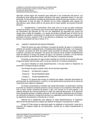 LLAMADO A LICITACIÓN PÚBLICA NACIONAL E INTERNACIONAL 
Ministerio de Planificación Federal, Inversión Pública y Servicios 
Secretaria de Obras Públicas 
Subsecretaría de Recursos Hídricos 
obturador variará según sea necesario para adecuarlo a las condiciones del terreno. Los 
obturadores serán aptos para empleo individual o por pares, separados hasta 6 m de caño 
perforado. El caño tendrá la cantidad de perforaciones suficiente para que resulte un mínimo 
de obstrucción al flujo de agua. El diámetro de los caños empleados para separar los 
obturadores y para colocar estos en los pozos será el mayor posible, de acuerdo al tamaño 
del pozo. 
• Caudalímetros y manómetros: Para cada zona en la que se estén realizando 
ensayos de presión, se proveerá como mínimo dos juegos iguales de medidores de caudal y 
de manómetros tipo Bourdon de 150 mm con dispositivos de seguridad que cubran los 
rangos altos y bajos de caudales, y un equipo de prueba certificado para el control de los 
medidores de caudal y manómetros. El rango de los manómetros será tal que registren las 
presiones mínimas y superen el 50 % las máximas a emplearse. Los medidores de caudal 
tendrán una precisión de más o menos 10 %. 
6.8. LAVADO Y ENSAYOS DE AGUA A PRESIÓN. 
Todos los pozos que sean sometidos a ensayos de presión de agua o a inyecciones, 
deberán ser lavados cuidadosamente. Inmediatamente después del lavado, si la Inspección 
lo requiere, los pozos de alivio de presión serán provistos de camisas ranuradas y serán 
cubiertos o provistos de manguitos. Los pozos de inyección serán lavados inmediatamente 
antes de efectuar el ensayo de presión de agua o la inyección a presión, a fin de eliminar 
toda acumulación de elementos finos, barro de inyección y sustancias extrañas. 
El lavado se ejecutará con agua limpia inyectada en el fondo de los pozos hasta que 
el agua de lavado retorne limpia, pero nunca por menos de 10 minutos consecutivos. 
Los pozos indicados en estas Especificaciones, o los que ordene la Inspección se 
someterán a ensayos de agua a presión. 
Los ensayos de agua a presión serán de los tres tipos siguientes: 
- Ensayo A. De absorción (Lugeon). 
- Ensayo B. De permeabilidad rápido. 
- Ensayo C. De permeabilidad lento. 
Ensayo A: En general este ensayo se realizará por etapas, utilizando obturadores en 
perforaciones de reconocimiento o control y en las perforaciones primarias de la cortina de 
inyecciones que indique la Inspección. 
El ensayo comprenderá la medición del caudal alimentado a la perforación mientras 
la presión se mantiene constante durante 5 (cinco) minutos en los escalones intermedios de 
tres o cuatro niveles crecientes de presión y diez (10) minutos en el nivel superior, y se 
repetirá utilizando las mismas presiones en orden de magnitud decreciente. Si la absorción 
fuera demasiado grande e impidiera alcanzar el nivel de presión estipulado para el ensayo, 
se mantendrá constante el caudal de la bomba a su capacidad máxima durante 10 minutos y 
se registrarán las presiones a intervalo de un minuto. 
Además de lo establecido más adelante en estas Especificaciones, la inspección 
determinará las perforaciones y etapas que deberán ensayarse y las presiones a utilizar. 
Ensayo B: Este ensayo se ejecutará según se establece a continuación, antes de la 
inyección de cualquier etapa de una perforación, cuando así lo ordene expresamente la 
Inspección. 
APROVECHAMIENTO MULTIPROPÓSITO CHIHUIDO I 
TITULO III – Pliego de Especificaciones Técnicas 
Capítulo I – Obras Civiles 89 
 