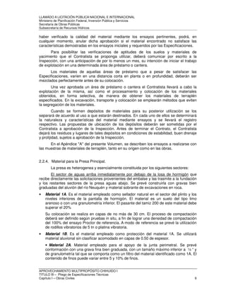 LLAMADO A LICITACIÓN PÚBLICA NACIONAL E INTERNACIONAL 
Ministerio de Planificación Federal, Inversión Pública y Servicios 
Secretaria de Obras Públicas 
Subsecretaría de Recursos Hídricos 
haber verificado la calidad del material mediante los ensayos pertinentes, podrá, en 
cualquier momento, anular dicha aprobación si el material encontrado no satisface las 
características demostradas en los ensayos iniciales y requeridos por las Especificaciones. 
Para posibilitar las verificaciones de aptitudes de los suelos y materiales de 
yacimiento que el Contratista se proponga utilizar, deberá comunicar por escrito a la 
Inspección, con una anticipación de por lo menos un mes, su intención de iniciar el trabajo 
de explotación en una determinada área de préstamo o cantera. 
Los materiales de aquellas áreas de préstamo que a pesar de satisfacer las 
Especificaciones, varíen en una distancia corta en planta o en profundidad, deberán ser 
mezclados perfectamente antes de su colocación. 
Una vez aprobada un área de préstamo o cantera el Contratista llevará a cabo la 
explotación de la misma, así como el procesamiento y colocación de los materiales 
obtenidos, en forma selectiva, de manera de obtener los materiales de terraplén 
especificados. En la excavación, transporte y colocación se emplearán métodos que eviten 
la segregación de los materiales. 
Cuando se formen depósitos de materiales para su posterior utilización se los 
separará de acuerdo al uso a que estarán destinados. En cada uno de ellos se determinará 
la naturaleza y características del material mediante ensayos y se llevará el registro 
respectivo. Las propuestas de ubicación de los depósitos deberán ser sometidas por el 
Contratista a aprobación de la Inspección. Antes de terminar el Contrato, el Contratista 
dejará los residuos y lugares de tales depósitos en condiciones de estabilidad, buen drenaje 
y prolijidad, sujetos a aprobación de la Inspección. 
En el Apéndice "A" del presente Volumen, se describen los ensayos a realizarse con 
las muestras de materiales de terraplén, tanto en su origen como en las obras. 
2.2.4. Material para la Presa Principal. 
La presa es heterogenea y esencialmente constituida por los siguientes sectores: 
El sector de aguas arriba inmediatamente por debajo de la losa de hormigón que 
recibe directamente las solicitaciones provenientes del embalse y las trasmite a la fundación 
y los restantes sectores de la presa aguas abajo. Se prevé construirla con gravas bien 
graduadas del aluvión del río Neuquén y material sobrante de excavaciones en roca. 
• Material 1A. Es el material empleado como sellador natural en el sector del plinto y los 
niveles inferiores de la pantalla de hormigón. El material es un suelo del tipo limo 
arenoso o con una granulometría inferior. El pasante del tamiz 200 de este material debe 
superar el 20% 
Su colocación se realiza en capas de no más de 30 cm. El proceso de compactación 
deberá ser definido según pruebas in situ, a fin de lograr una densidad de compactación 
del 100% del ensayo Proctor de referencia. A modo de referencia se prevé la utilización 
de rodillos vibratorios de 5 tn o platina vibratoria. 
• Material 1B. Es el material empleado como protección del material 1A. Se utilizará 
material aluvional sin clasificar acomodado en capas de 0.50 de espesor. 
• Material 2A. Material empleado para el apoyo de la junta perimetral. Se prevé 
conformación con una grava fina bien graduada, con un tamaño máximo inferior a ½ “ y 
de granulometría tal que se comporta como un filtro del material identificado como 1A. El 
contenido de finos puede variar entre 5 y 10% de finos. 
APROVECHAMIENTO MULTIPROPÓSITO CHIHUIDO I 
TITULO III – Pliego de Especificaciones Técnicas 
Capítulo I – Obras Civiles 9 
 