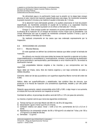 LLAMADO A LICITACIÓN PÚBLICA NACIONAL E INTERNACIONAL 
Ministerio de Planificación Federal, Inversión Pública y Servicios 
Secretaria de Obras Públicas 
Subsecretaría de Recursos Hídricos 
Se alimentará agua a la perforación hasta que la presión en la etapa bajo ensayo 
alcance el valor máximo de inyección especificado para esa etapa. Se mantendrá constante 
la presión durante 5 minutos y se medirá el caudal a intervalos de 1 minuto. 
Si la absorción fuera demasiado grande y no pudiera alcanzarse el nivel de presión 
especificado, se mantendrá constante el caudal de la bomba a su capacidad máxima 
durante 5 minutos y se medirá la presión en el orificio a intervalos de 1 minuto. 
Ensayo C: Este ensayo puede ser necesario en puntos particulares para determinar 
la eficacia de la inyección en un ensayo de duración mucho mayor que el precedente. Las 
únicas diferencias son que la presión se mantendrá constante durante 5 horas y que el 
caudal se medirá a intervalos de 15 minutos. 
Se realizará únicamente en los casos que sea ordenado expresamente por la 
Inspección. 
6.9. INYECCIONES DE LECHADA 
6.9.1.1. Mezclas Básicas. 
En este apartado se definen las condiciones básicas que debe cumplir la lechada de 
inyección. 
Se utilizará una mezcla única para todas las tareas de inyección a ejecutar en la obra: 
impermeabilización y consolidación y, eventualmente, contacto. Los productos se dosificarán 
de forma automática o semiautomática, permitiéndose un error máximo del 5%. Se evitará la 
dosificación manual. 
Las propiedades básicas exigidas a las mezclas y sus componentes son las 
siguientes: 
Agua: debe ser limpia, clara, libre de materia orgánica y con bajo contenido de sales y 
sólidos disueltos. 
Cemento: debe ser de tipo puzzolánico con superficie específica Blaine normal del orden de 
5.000. 
Aditivo: debe ser superfluidificante y estabilizador, tipo sintético libre de cloruros, que 
produzca a la mezcla de inyección una consistencia superfluida, estable y con alto poder 
disipante. 
Relación agua-cemento: estará comprendida entre 0,65 y 0,80, o algo mayor si se aumenta 
el módulo de finura del cemento con respecto al normal. 
Cantidad de aditivo: el porcentaje de aditivo será del 0,8% a 1,5% (en peso de cemento). 
La mezcla a inyectar será la que reúna las siguientes condiciones: 
a) Tiempo de flujo en cono tipo Marsh (de 946 ml): de 29 a 32 segundos. 
b) Decantación: igual ó menor que 5% en 2 horas. 
c) Cohesión relativa con placa: inicial = 0,08 a 0,2 mm, aumentando de 0,2 a 0,3 en 2 
horas. 
d) Resistencia a la compresión simple: de 90 a 100 kg/cm2 a la edad de 7 días y de 130 a 
170 kg/cm2 a la edad de 28 días. 
e) Densidad 1,5 g/cm3 
APROVECHAMIENTO MULTIPROPÓSITO CHIHUIDO I 
TITULO III – Pliego de Especificaciones Técnicas 
Capítulo I – Obras Civiles 90 
 